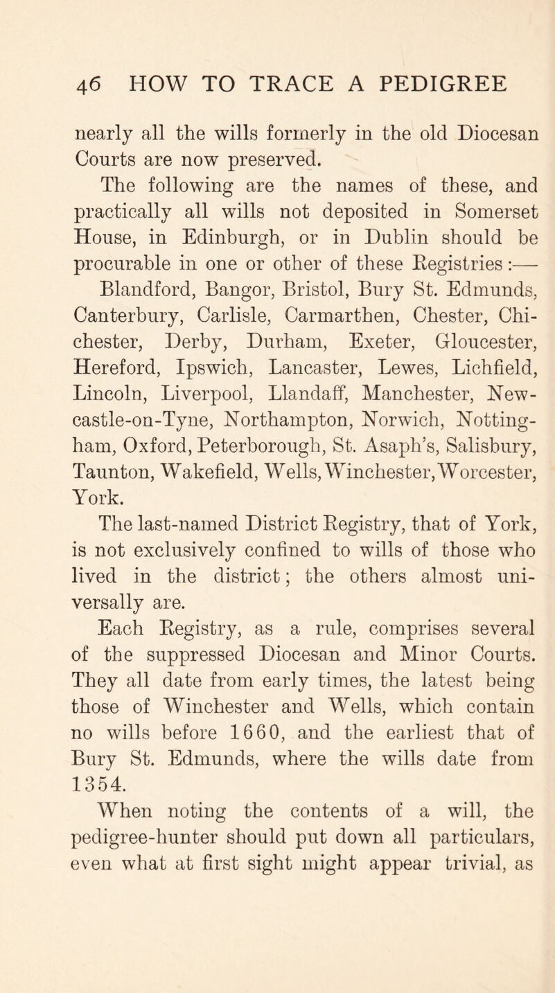 nearly all the wills formerly in the old Diocesan Courts are now preserved. The following are the names of these, and practically all wills not deposited in Somerset House, in Edinburgh, or in Dublin should be procurable in one or other of these Registries:— Blandford, Bangor, Bristol, Bury St. Edmunds, Canterbury, Carlisle, Carmarthen, Chester, Chi- chester, Derby, Durham, Exeter, Gloucester, Hereford, Ipswich, Lancaster, Lewes, Lichfield, Lincoln, Liverpool, Llandaff, Manchester, New- castle-on-Tyne, Northampton, Norwich, Notting- ham, Oxford, Peterborough, St. Asaph’s, Salisbury, Taunton, Wakefield, Wells, Winchester, Worcester, York. The last-named District Registry, that of York, is not exclusively confined to wills of those who lived in the district; the others almost uni- versally are. Each Registry, as a rule, comprises several of the suppressed Diocesan and Minor Courts. They all date from early times, the latest being those of Winchester and Wells, which contain no wills before 1660, and the earliest that of Bury St. Edmunds, where the wills date from 1354. When noting the contents of a will, the pedigree-hunter should put down all particulars, even what at first sight might appear trivial, as