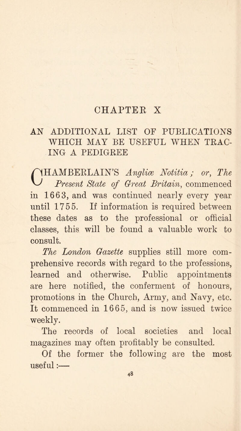 AX ADDITIONAL LIST OF PUBLICATIONS WHICH MAY BE USEFUL WHEN TRAC- ING A PEDIGREE HAMBERLAIN'S Anglice Notitia; or, The A-/ Present State of Great Britain, commenced in 1663, and was continued nearly every year until 1755. If information is required between these dates as to the professional or official classes, this will be found a valuable work to consult. The London Gazette supplies still more com- prehensive records with regard to the professions, learned and otherwise. Public appointments are here notified, the conferment of honours, promotions in the Church, Army, and Navy, etc. It commenced in 1665, and is now issued twice weekly. The records of local societies and local magazines may often profitably be consulted. Of the former the following are the most useful:—
