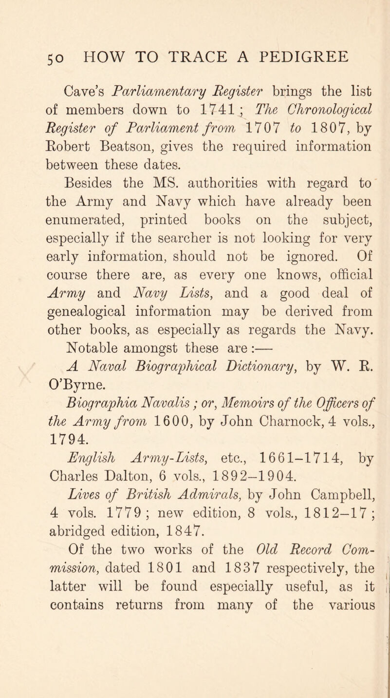 Cave’s Parliamentary Register brings the list of members down to 1741 ; The Chronological Register of Parliament from 1707 to 1807, by Robert Beatson, gives the required information between these dates. Besides the MS. authorities with regard to the Army and Navy which have already been enumerated, printed books on the subject, especially if the searcher is not looking for very early information, should not be ignored. Of course there are, as every one knows, official Army and Navy Lists, and a good deal of genealogical information may be derived from other books, as especially as regards the Navy. Notable amongst these are :— A Naval Biographical Dictionary, by W. R. O’Byrne. Biographia Navalis ; or, Memoirs of the Officers of the Army from 1600, by John Charnock, 4 vols., 1794. English Army-Lists, etc., 1661-1714, by Charles Dalton, 6 vols., 1892—1904. Lives of British Admirals, by John Campbell, 4 vols. 1779; new edition, 8 vols., 1812—17; abridged edition, 1847. Of the two works of the Old Record Com- mission, dated 1801 and 1837 respectively, the latter will be found especially useful, as it contains returns from many of the various