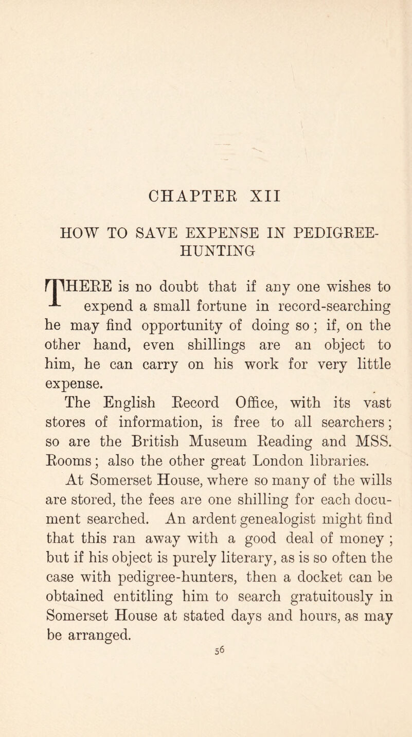 HOW TO SAVE EXPENSE IX PEDIGREE- HUNTING rjIHERE is no doubt that if any one wishes to expend a small fortune in record-searching he may find opportunity of doing so; if, on the other hand, even shillings are an object to him, he can carry on his work for very little expense. The English Record Office, with its vast stores of information, is free to all searchers; so are the British Museum Reading and MSS. Rooms; also the other great London libraries. At Somerset House, where so many of the wills are stored, the fees are one shilling for each docu- ment searched. An ardent genealogist might find that this ran away with a good deal of money ; but if his object is purely literary, as is so often the case with pedigree-hunters, then a docket can be obtained entitling him to search gratuitously in Somerset House at stated days and hours, as may be arranged.