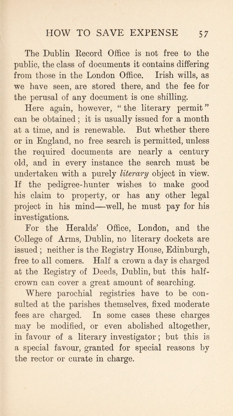 The Dublin Becord Office is not free to the public, the class of documents it contains differing from those in the London Office. Irish wills, as we have seen, are stored there, and the fee for the perusal of any document is one shilling. Here again, however, “ the literary permit ” can be obtained; it is usually issued for a month at a time, and is renewable. But whether there or in England, no free search is permitted, unless the required documents are nearly a century old, and in every instance the search must be undertaken with a purely literary object in view. If the pedigree-hunter wishes to make good his claim to property, or has any other legal project in his mind—well, he must pay for his investigations. For the Heralds’ Office, London, and the College of Arms, Dublin, no literary dockets are issued ; neither is the Registry House, Edinburgh, free to all comers. Half a crown a day is charged at the Registry of Deeds, Dublin, but this half- crown can cover a great amount of searching. Where parochial registries have to be con- sulted at the parishes themselves, fixed moderate fees are charged. In some cases these charges may be modified, or even abolished altogether, in favour of a literary investigator; but this is a special favour, granted for special reasons by the rector or curate in charge.