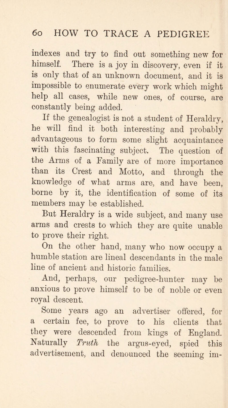 indexes and try to find out something new for himself. There is a joy in discovery, even if it is only that of an unknown document, and it is impossible to enumerate every work which might help all cases, while new ones, of course, are constantly being added. If the genealogist is not a student of Heraldry, he will find it both interesting and probably advantageous to form some slight acquaintance with this fascinating subject. The question of the Arms of a Eamily are of more importance than its Crest and Motto, and through the knowledge of what arms are, and have been, borne by it, the identification of some of its members may be established. But Heraldry is a wide subject, and many use arms and crests to which they are quite unable to prove their right. On the other hand, many who now occupy a humble station are lineal descendants in the male line of ancient and historic families. And, perhaps, our pedigree-hunter may be anxious to prove himself to be of noble or even royal descent. Some years ago an advertiser offered, for a certain fee, to prove to his clients that they were descended from kings of England. Naturally Truth the argus-eyed, spied this advertisement, and denounced the seeming im-