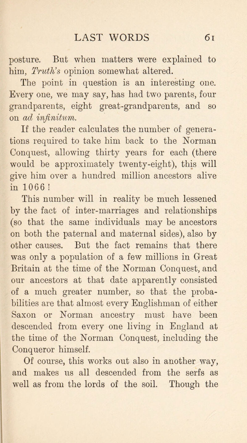posture. But when matters were explained to him, Truth’s opinion somewhat altered. The point in question is an interesting one. Every one, we may say, has had two parents, four grandparents, eight great-grandparents, and so on ad infinitum. If the reader calculates the number of genera- tions required to take him back to the Norman Conquest, allowing thirty years for each (there would be approximately twenty-eight), this will give him over a hundred million ancestors alive in 1066 ! This number will in reality be much lessened by the fact of inter-marriages and relationships (so that the same individuals may be ancestors on both the paternal and maternal sides), also by other causes. But the fact remains that there was only a population of a few millions in Great Britain at the time of the Norman Conquest, and our ancestors at that date apparently consisted of a much greater number, so that the proba- bilities are that almost every Englishman of either Saxon or Norman ancestry must have been descended from every one living in England at the time of the Norman Conquest, including the Conqueror himself. Of course, this works out also in another way, and makes us all descended from the serfs as well as from the lords of the soil. Though the