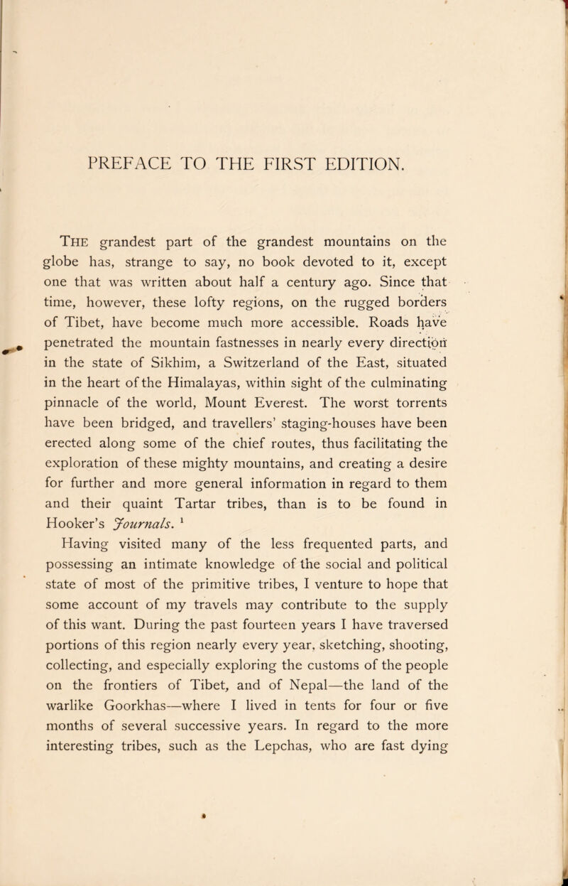 PREFACE TO THE FIRST EDITION. The grandest part of the grandest mountains on the globe has, strange to say, no book devoted to it, except one that was written about half a century ago. Since that time, however, these lofty regions, on the rugged borders of Tibet, have become much more accessible. Roads have penetrated the mountain fastnesses in nearly every direction in the state of Sikhim, a Switzerland of the East, situated in the heart of the Himalayas, within sight of the culminating pinnacle of the world, Mount Everest. The worst torrents have been bridged, and travellers’ staging-houses have been erected along some of the chief routes, thus facilitating the exploration of these mighty mountains, and creating a desire for further and more general information in regard to them and their quaint Tartar tribes, than is to be found in Hooker’s Journals. 1 Having visited many of the less frequented parts, and possessing an intimate knowledge of the social and political state of most of the primitive tribes, I venture to hope that some account of my travels may contribute to the supply of this want. During the past fourteen years I have traversed portions of this region nearly every year, sketching, shooting, collecting, and especially exploring the customs of the people on the frontiers of Tibet, and of Nepal—the land of the warlike Goorkhas—where I lived in tents for four or five months of several successive years. In regard to the more interesting tribes, such as the Lepchas, who are fast dying