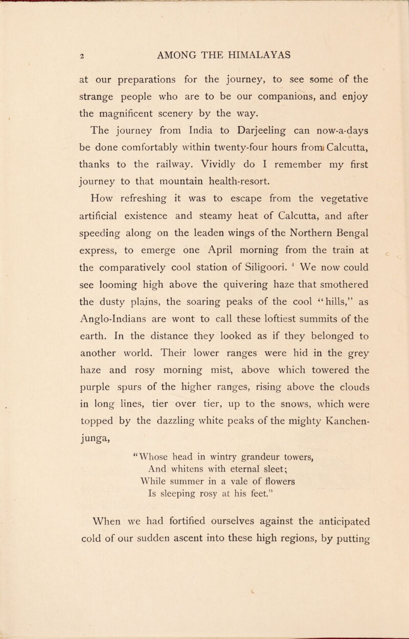 at our preparations for the journey, to see some of the strange people who are to be our companions, and enjoy the magnificent scenery by the way. The journey from India to Darjeeling can now-a-days be done comfortably within twenty-four hours frorru Calcutta, thanks to the railway. Vividly do I remember my first journey to that mountain health-resort. How refreshing it was to escape from the vegetative artificial existence and steamy heat of Calcutta, and after speeding along on the leaden wings of the Northern Bengal express, to emerge one April morning from the train at the comparatively cool station of Siligoori. 4 We now could see looming high above the quivering haze that smothered the dusty plains, the soaring peaks of the cool ‘‘hills,” as Anglo-Indians are wont to call these loftiest summits of the earth. In the distance they looked as if they belonged to another world. Their lower ranges were hid in the grey haze and rosy morning mist, above which towered the purple spurs of the higher ranges, rising above the clouds in long lines, tier over tier, up to the snows, which were topped by the dazzling white peaks of the mighty Kanchen- junga, “Whose head in wintry grandeur towers, And whitens with eternal sleet; While summer in a vale of flowers Is sleeping rosy at his feet.” When we had fortified ourselves against the anticipated cold of our sudden ascent into these high regions, by putting