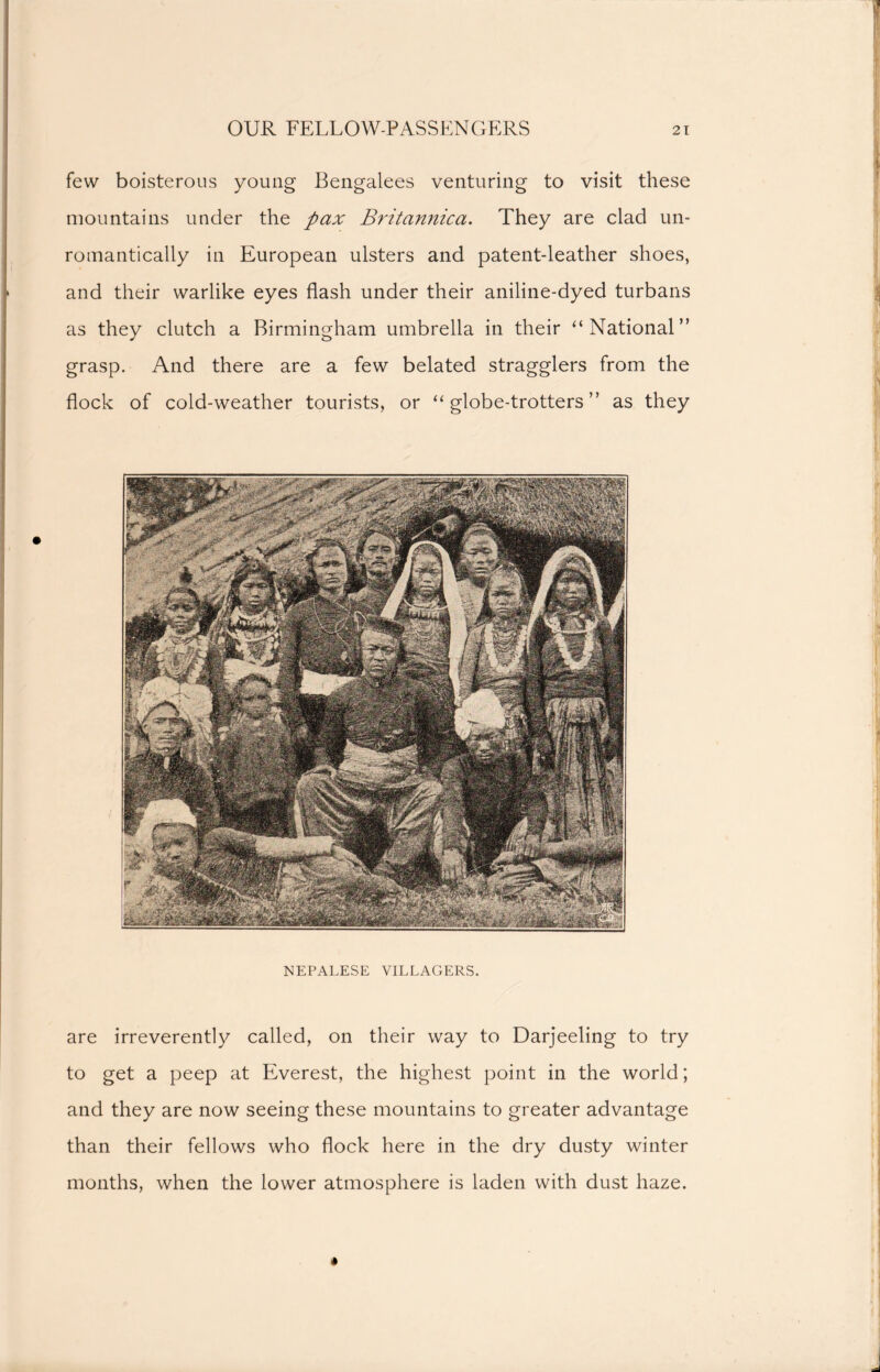 few boisterous young Bengalees venturing to visit these mountains under the pax Britannica. They are clad un- romantically in European ulsters and patent-leather shoes, and their warlike eyes flash under their aniline-dyed turbans as they clutch a Birmingham umbrella in their ‘‘National” grasp. And there are a few belated stragglers from the flock of cold-weather tourists, or “globe-trotters” as they NEPALESE VILLAGERS. are irreverently called, on their way to Darjeeling to try to get a peep at Everest, the highest point in the world; and they are now seeing these mountains to greater advantage than their fellows who flock here in the dry dusty winter months, when the lower atmosphere is laden with dust haze.