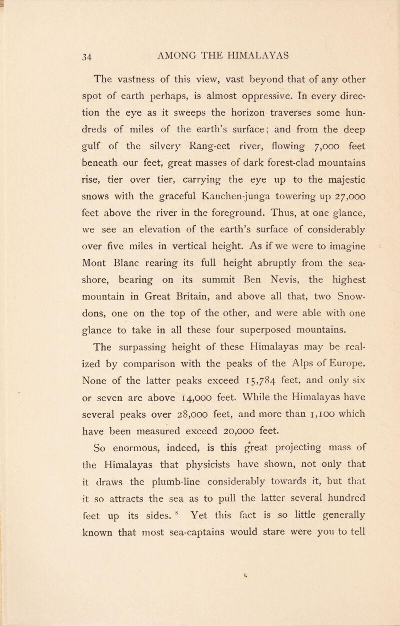 The vastness of this view, vast beyond that of any other spot of earth perhaps, is almost oppressive. In every direc- tion the eye as it sweeps the horizon traverses some hun- dreds of miles of the earth’s surface; and from the deep gulf of the silvery Rang-eet river, flowing 7,000 feet beneath our feet, great masses of dark forest-clad mountains rise, tier over tier, carrying the eye up to the majestic snows with the graceful Kanchen-junga towering up 27,000 feet above the river in the foreground. Thus, at one glance, we see an elevation of the earth’s surface of considerably over five miles in vertical height. As if we were to imagine Mont Blanc rearing its full height abruptly from the sea- shore, bearing on its summit Ben Nevis, the highest mountain in Great Britain, and above all that, two Snow- dons, one on the top of the other, and were able with one glance to take in all these four superposed mountains. The surpassing height of these Himalayas may be real- ized by comparison with the peaks of the Alps of Europe. None of the latter peaks exceed 15,784. feet, and only six or seven are above 14,000 feet. While the Himalayas have several peaks over 28,000 feet, and more than 1,100 which have been measured exceed 20,000 feet. So enormous, indeed, is this gVeat projecting mass of the Himalayas that physicists have shown, not only that it draws the plumb-line considerably towards it, but that it so attracts the sea as to pull the latter several hundred feet up its sides. 8 Yet this fact is so little generally known that most sea-captains would stare were you to tell
