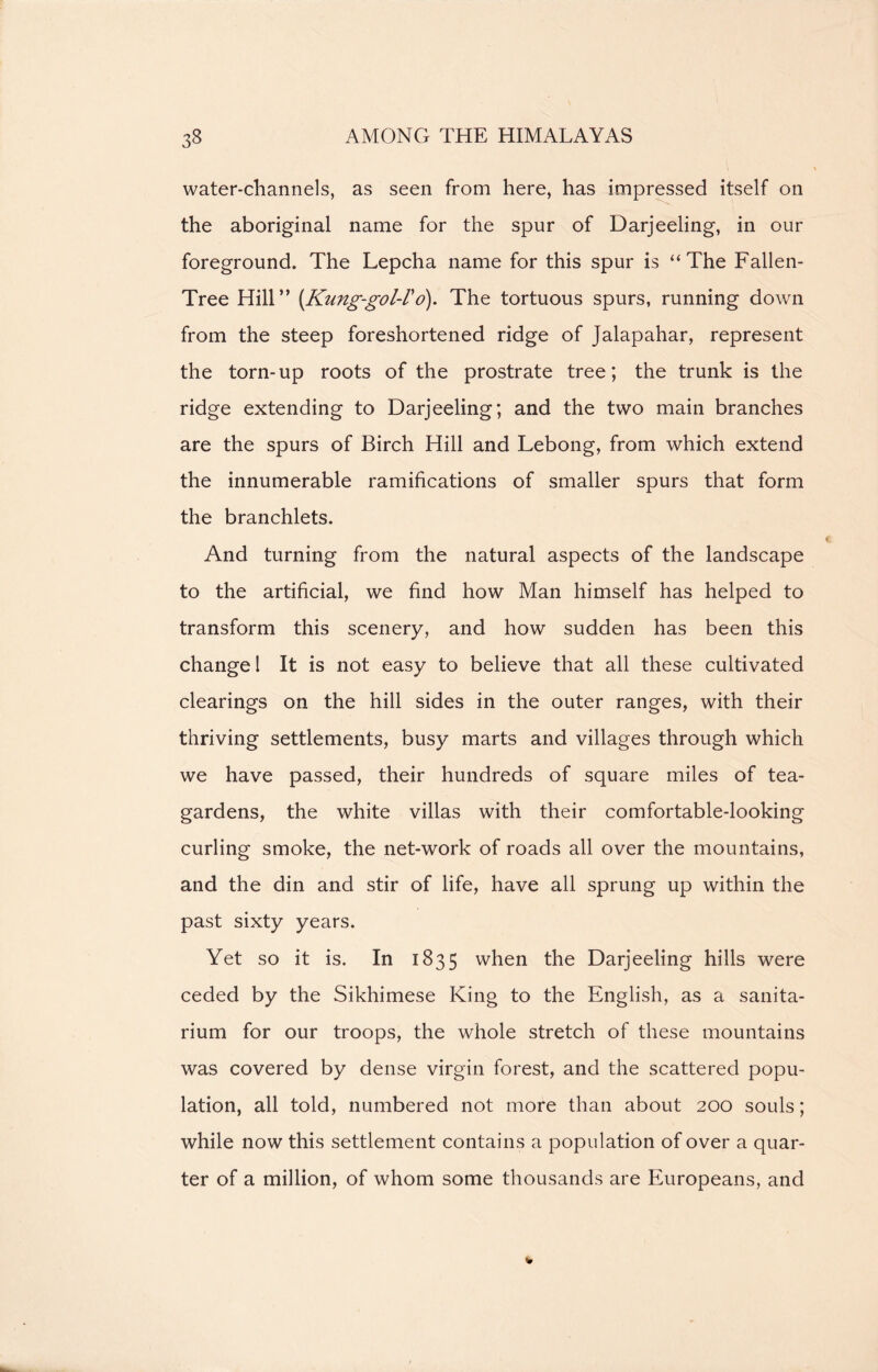water-channels, as seen from here, has impressed itself on the aboriginal name for the spur of Darjeeling, in our foreground. The Lepcha name for this spur is “The Fallen- Tree Hill” [Kung-gol-Vo). The tortuous spurs, running down from the steep foreshortened ridge of Jalapahar, represent the torn-up roots of the prostrate tree; the trunk is the ridge extending to Darjeeling; and the two main branches are the spurs of Birch Hill and Lebong, from which extend the innumerable ramifications of smaller spurs that form the branchlets. And turning from the natural aspects of the landscape to the artificial, we find how Man himself has helped to transform this scenery, and how sudden has been this change 1 It is not easy to believe that all these cultivated clearings on the hill sides in the outer ranges, with their thriving settlements, busy marts and villages through which we have passed, their hundreds of square miles of tea- gardens, the white villas with their comfortable-looking curling smoke, the net-work of roads all over the mountains, and the din and stir of life, have all sprung up within the past sixty years. Yet so it is. In 1835 when the Darjeeling hills were ceded by the Sikhimese King to the English, as a sanita- rium for our troops, the whole stretch of these mountains was covered by dense virgin forest, and the scattered popu- lation, all told, numbered not more than about 200 souls; while now this settlement contains a population of over a quar- ter of a million, of whom some thousands are Europeans, and