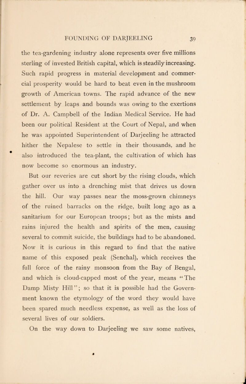 the tea-gardening industry alone represents over five millions sterling of invested British capital, which is steadily increasing. Such rapid progress in material development and commer- cial prosperity would be hard to beat even in the mushroom growth of American towns. The rapid advance of the new settlement by leaps and bounds was owing to the exertions of Dr. A. Campbell of the Indian Medical Service. He had been our political Resident at the Court of Nepal, and when he was appointed Superintendent of Darjeeling he attracted hither the Nepalese to settle in their thousands, and he also introduced the tea-plant, the cultivation of which has now become so enormous an industry. But our reveries are cut short by the rising clouds, which gather over us into a drenching mist that drives us down the hill. Our way passes near the moss-grown chimneys of the ruined barracks on the ridge, built long ago as a sanitarium for our European troops; but as the mists and rains injured the health and spirits of the men, causing several to commit suicide, the buildings had to be abandoned. Now it is curious in this regard to find that the native name of this exposed peak (Senchal), which receives the full force of the rainy monsoon from the Bay of Bengal, and which is cloud-capped most of the year, means “ The Damp Misty Hill”; so that it is possible had the Govern- ment known the etymology of the word they would have been spared much needless expense, as well as the loss of several lives of our soldiers. On the way down to Darjeeling we saw some natives,