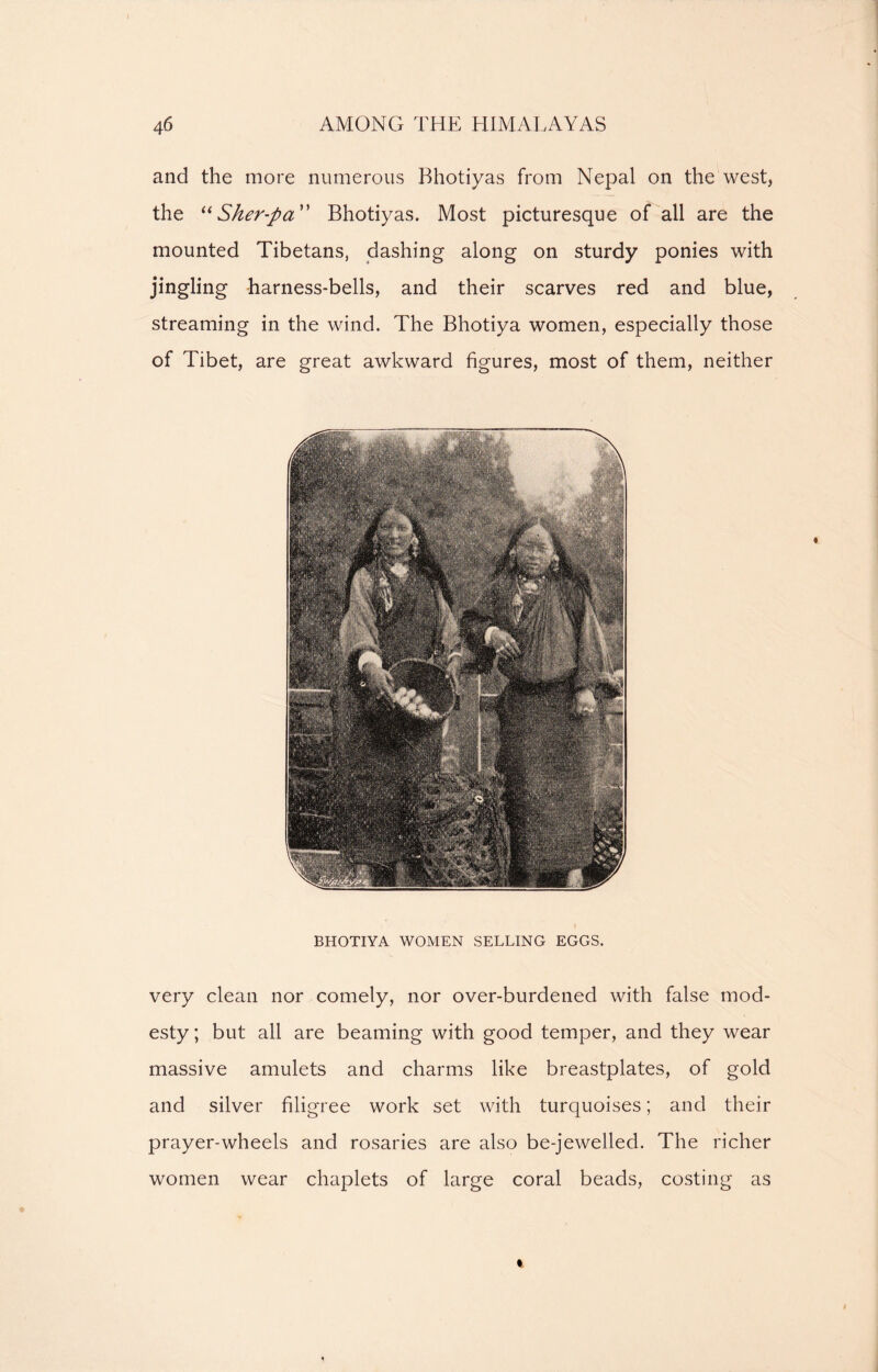 and the more numerous Bhotiyas from Nepal on the west, the “Sher-pa Bhotiyas. Most picturesque of all are the mounted Tibetans, dashing along on sturdy ponies with jingling harness-bells, and their scarves red and blue, streaming in the wind. The Bhotiya women, especially those of Tibet, are great awkward figures, most of them, neither BHOTIYA WOMEN SELLING EGGS. very clean nor comely, nor over-burdened with false mod- esty; but all are beaming with good temper, and they wear massive amulets and charms like breastplates, of gold and silver filigree work set with turquoises; and their prayer-wheels and rosaries are also be-jewelled. The richer women wear chaplets of large coral beads, costing as