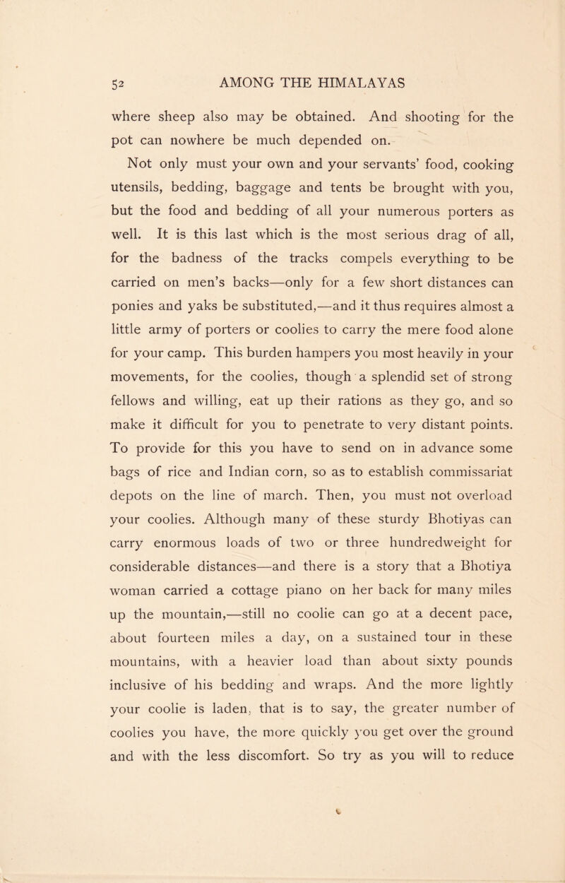 where sheep also may be obtained. And shooting for the pot can nowhere be much depended on. Not only must your own and your servants’ food, cooking utensils, bedding, baggage and tents be brought with you, but the food and bedding of all your numerous porters as well. It is this last which is the most serious drag of all, for the badness of the tracks compels everything to be carried on men’s backs—only for a few short distances can ponies and yaks be substituted,—and it thus requires almost a little army of porters or coolies to carry the mere food alone for your camp. This burden hampers you most heavily in your movements, for the coolies, though a splendid set of strong fellows and willing, eat up their rations as they go, and so make it difficult for you to penetrate to very distant points. To provide for this you have to send on in advance some bags of rice and Indian corn, so as to establish commissariat depots on the line of march. Then, you must not overload your coolies. Although many of these sturdy Bhotiyas can carry enormous loads of two or three hundredweight for considerable distances—and there is a story that a Bhotiya woman carried a cottage piano on her back for many miles up the mountain,—still no coolie can go at a decent pace, about fourteen miles a day, on a sustained tour in these mountains, with a heavier load than about sixty pounds inclusive of his bedding and wraps. And the more lightly your coolie is laden, that is to say, the greater number of coolies you have, the more quickly you get over the ground and with the less discomfort. So try as you will to reduce