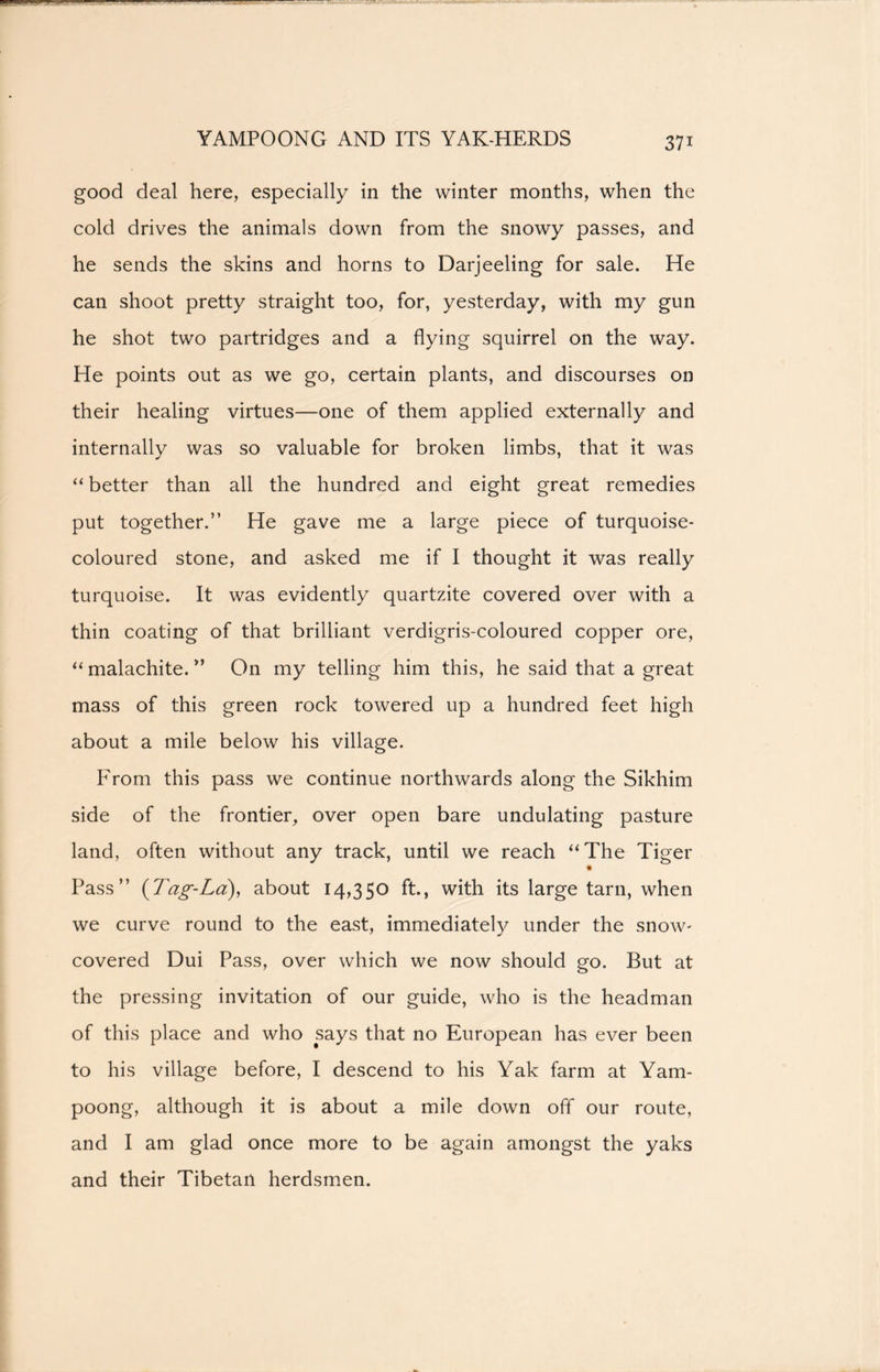 YAMPOONG AND ITS YAK-HERDS good deal here, especially in the winter months, when the cold drives the animals down from the snowy passes, and he sends the skins and horns to Darjeeling for sale. He can shoot pretty straight too, for, yesterday, with my gun he shot two partridges and a flying squirrel on the way. He points out as we go, certain plants, and discourses on their healing virtues—one of them applied externally and internally was so valuable for broken limbs, that it was “ better than all the hundred and eight great remedies put together.” He gave me a large piece of turquoise- coloured stone, and asked me if I thought it was really turquoise. It was evidently quartzite covered over with a thin coating of that brilliant verdigris-coloured copper ore, “ malachite. ” On my telling him this, he said that a great mass of this green rock towered up a hundred feet high about a mile below his village. I^rom this pass we continue northwards along the Sikhim side of the frontier, over open bare undulating pasture land, often without any track, until we reach “The Tiger Pass” {Tag-La), about 14,350 ft., with its large tarn, when we curve round to the east, immediately under the snow- covered Dui Pass, over which we now should go. But at the pressing invitation of our guide, who is the headman of this place and who says that no European has ever been to his village before, I descend to his Yak farm at Yam- poong, although it is about a mile down off our route, and I am glad once more to be again amongst the yaks and their Tibetan herdsmen.