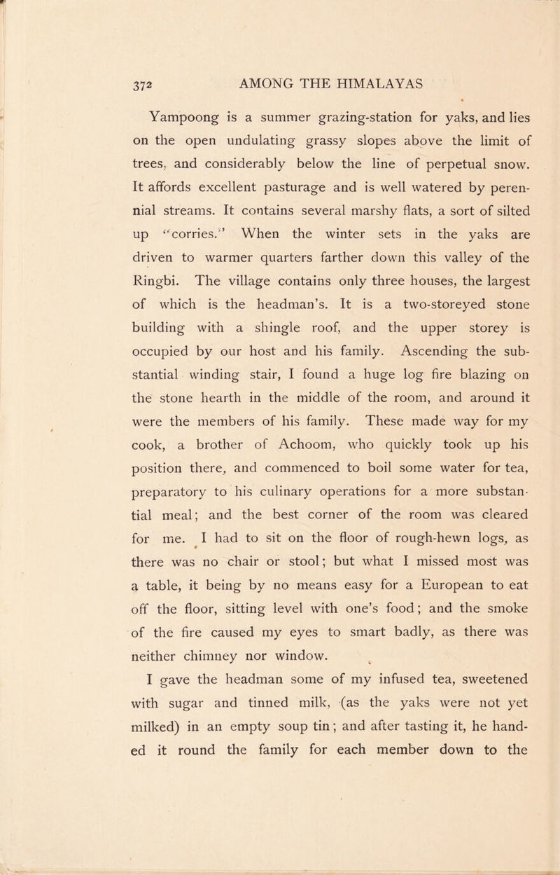 Yampoong is a summer grazing-station for yaks, and lies on the open undulating grassy slopes above the limit of trees, and considerably below the line of perpetual snow. It affords excellent pasturage and is well watered by peren- nial streams. It contains several marshy flats, a sort of silted up ‘Worries.When the winter sets in the yaks are driven to warmer quarters farther down this valley of the Ringbi. The village contains only three houses, the largest of which is the headman’s. It is a two-storeyed stone building with a shingle roof, and the upper storey is occupied by our host and his family. Ascending the sub- stantial winding stair, I found a huge log fire blazing on the stone hearth in the middle of the room, and around it were the members of his family. These made way for my cook, a brother of Achoom, who quickly took up his position there, and commenced to boil some water for tea, preparatory to his culinary operations for a more substan- tial meal; and the best corner of the room was cleared for me. I had to sit on the floor of rough-hewn logs, as there was no chair or stool; but what I missed most was a table, it being by no means easy for a European to eat off the floor, sitting level with one’s food; and the smoke of the fire caused my eyes to smart badly, as there was neither chimney nor window. I gave the headman some of my infused tea, sweetened with sugar and tinned milk, (as the yaks were not yet milked) in an empty soup tin; and after tasting it, he hand- ed it round the family for each member down to the