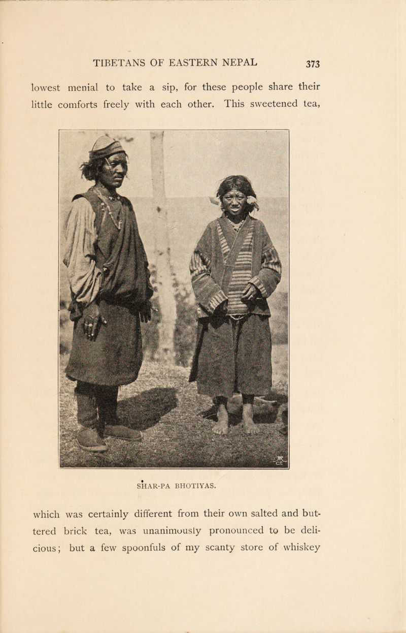 SHAR-PA BHOTIYAS. which was certainly different from their own salted and but- tered brick tea, was unanimously pronounced to be deli- cious; but a few spoonfuls of my scanty store of whiskey lowest menial to take a sip, for these people share their little comforts freely with each other. This sweetened tea,