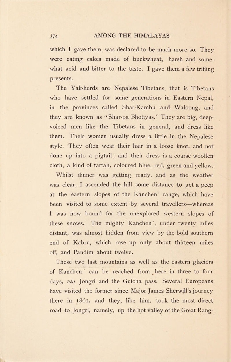 which I gave them, was declared to be much more so. They were eating cakes made of buckwheat, harsh and some- what acid and bitter to the taste. I gave them a few trifling presents. The Yak-herds are Nepalese Tibetans, that is Tibetans who have settled for some generations in Eastern Nepal, in the provinces called Shar-Kambu and Waloong, and they are known as “Shar-pa Bhotiyas.” They are big, deep- voiced men like the Tibetans in general, and dress like them. Their women usually dress a little in the Nepalese style. They often wear their hair in a loose knot, and not done up into a pigtail; and their dress is a coarse woollen cloth, a kind of tartan, coloured blue, red, green and yellow. Whilst dinner was getting ready, and as the weather was clear, I ascended the hill some distance to get a peep at the eastern slopes of the Kanchen ’ range, which have been visited to some extent by several travellers—whereas I was now bound for the unexplored western slopes of these snows. The mighty Kanchen ’, under twenty miles distant, was almost hidden from view by the bold southern end of Kabru, which rose up only about thirteen miles off, and Pandim about twelve. These two last mountains as well as the eastern glaciers of Kanchen ’ can be reached from here in three to four days, via Jongri and the Guicha pass. Several Europeans have visited the former since Major James Sherwill’s journey there in 1861, and they, like him, took the most direct road to Jongri, namely, up the hot valley of the Great Rang-