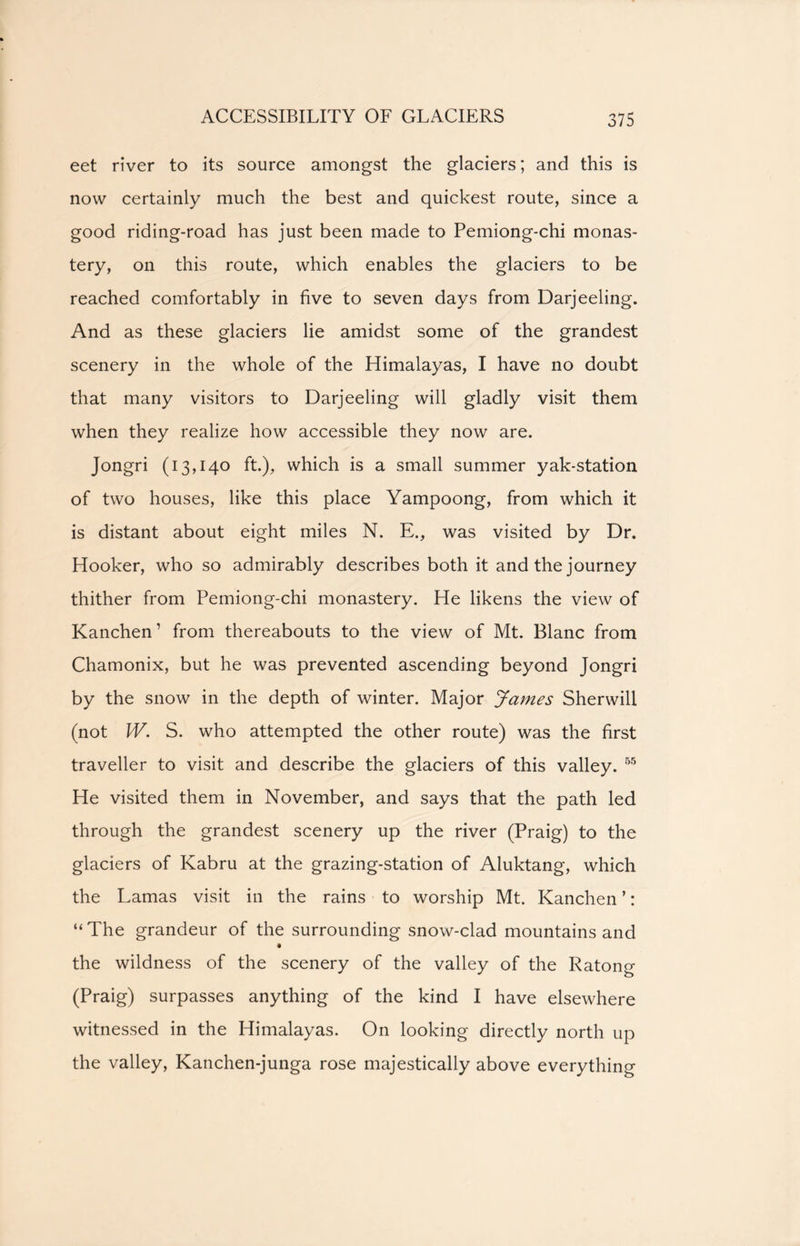 eet river to its source amongst the glaciers; and this is now certainly much the best and quickest route, since a good riding-road has just been made to Pemiong-chi monas- tery, on this route, which enables the glaciers to be reached comfortably in five to seven days from Darjeeling. And as these glaciers lie amidst some of the grandest scenery in the whole of the Himalayas, I have no doubt that many visitors to Darjeeling will gladly visit them when they realize how accessible they now are. Jongri (13,140 ft.), which is a small summer yak-station of two houses, like this place Yampoong, from which it is distant about eight miles N. E., was visited by Dr. Hooker, who so admirably describes both it and the journey thither from Pemiong-chi monastery. He likens the view of Kanchen ’ from thereabouts to the view of Mt. Blanc from Chamonix, but he was prevented ascending beyond Jongri by the snow in the depth of winter. Major James Sherwill (not W. S. who attempted the other route) was the first traveller to visit and describe the glaciers of this valley. 55 He visited them in November, and says that the path led through the grandest scenery up the river (Praig) to the glaciers of Kabru at the grazing-station of Aluktang, which the Lamas visit in the rains to worship Mt. Kanchen ’: “ The grandeur of the surrounding snow-clad mountains and the wildness of the scenery of the valley of the Ratong (Praig) surpasses anything of the kind I have elsewhere witnessed in the Himalayas. On looking directly north up the valley, Kanchen-junga rose majestically above everything