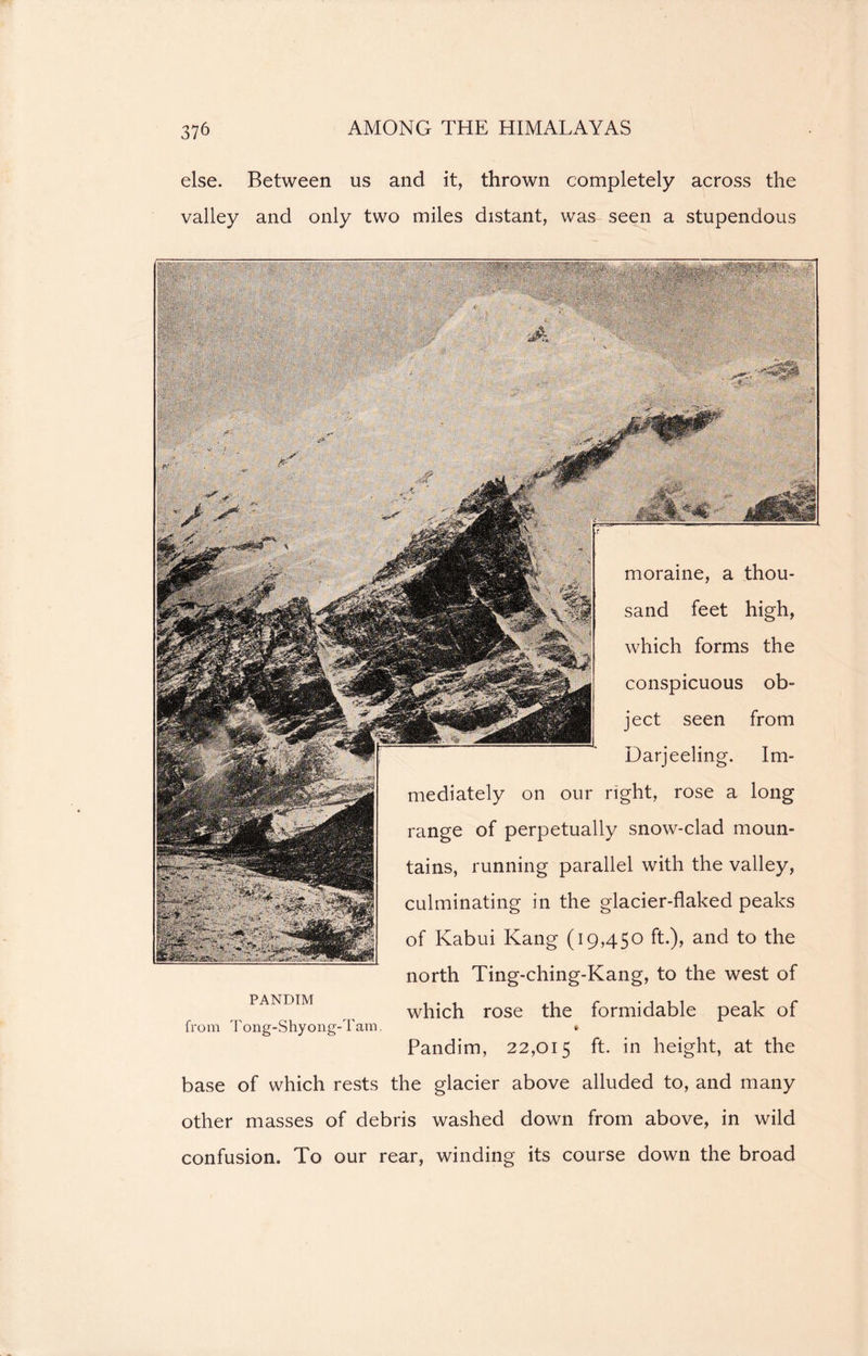 else. Between us and it, thrown completely across the valley and only two miles distant, was seen a stupendous moraine, a thou- sand feet high, which forms the conspicuous ob- ject seen from Darjeeling. Im- mediately on our right, rose a long range of perpetually snow-clad moun- tains, running parallel with the valley, culminating in the glacier-flaked peaks of Kabui Kang (19,450 ft.), and to the north Ting-ching-Kang, to the west of which rose the formidable peak of * Pandim, 22,015 ft. in height, at the base of which rests the glacier above alluded to, and many other masses of debris washed down from above, in wild confusion. To our rear, winding its course down the broad PANDIM from Tong-Shyong-Tam.