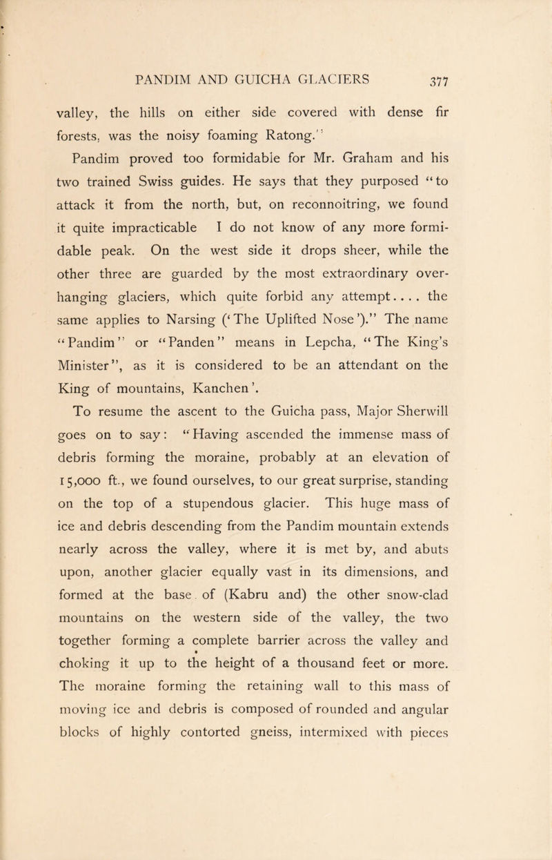 PANDIM AND GUICHA GLACIERS valley, the hills on either side covered with dense fir forests, was the noisy foaming RatongA Pandim proved too formidable for Mr. Graham and his two trained Swiss guides. He says that they purposed “to attack it from the north, but, on reconnoitring, we found it quite impracticable I do not know of any more formi- dable peak. On the west side it drops sheer, while the other three are guarded by the most extraordinary over- hanging glaciers, which quite forbid any attempt.... the same applies to Narsing (‘The Uplifted Nose’).” The name “Pandim” or “Panden” means in Lepcha, “The King’s Minister”, as it is considered to be an attendant on the King of mountains, Kanchen’. To resume the ascent to the Guicha pass, Major Sherwill goes on to say: “ Having ascended the immense mass of debris forming the moraine, probably at an elevation of 15,000 ft., we found ourselves, to our great surprise, standing on the top of a stupendous glacier. This huge mass of ice and debris descending from the Pandim mountain extends nearly across the valley, where it is met by, and abuts upon, another glacier equally vast in its dimensions, and formed at the base. of (Kabru and) the other snow-clad mountains on the western side of the valley, the two together forming a complete barrier across the valley and choking it up to the height of a thousand feet or more. The moraine forming the retaining wall to this mass of moving ice and debris is composed of rounded and angular blocks of highly contorted gneiss, intermixed with pieces