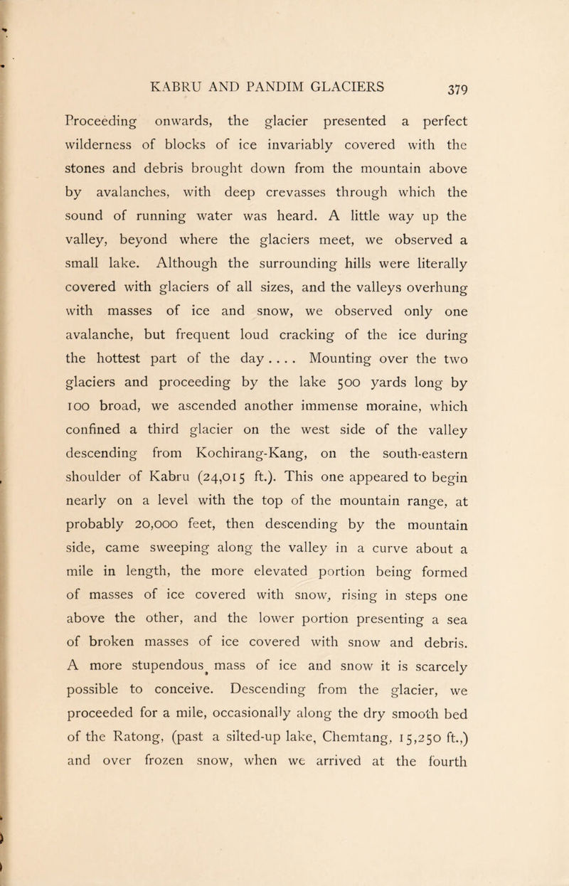 KABRU AND PANDIM GLACIERS Proceeding onwards, the glacier presented a perfect wilderness of blocks of ice invariably covered with the stones and debris brought down from the mountain above by avalanches, with deep crevasses through which the sound of running water was heard. A little way up the valley, beyond where the glaciers meet, we observed a small lake. Although the surrounding hills were literally covered with glaciers of all sizes, and the valleys overhung with masses of ice and snow, we observed only one avalanche, but frequent loud cracking of the ice during the hottest part of the day .... Mounting over the two glaciers and proceeding by the lake 500 yards long by 100 broad, we ascended another immense moraine, which confined a third glacier on the west side of the valley descending from Kochirang-Kang, on the south-eastern shoulder of Kabru (24,015 ft.). This one appeared to begin nearly on a level with the top of the mountain range, at probably 20,000 feet, then descending by the mountain side, came sweeping along the valley in a curve about a mile in length, the more elevated portion being formed of masses of ice covered with snow, rising in steps one above the other, and the lower portion presenting a sea of broken masses of ice covered with snow and debris. A more stupendous^ mass of ice and snow it is scarcely possible to conceive. Descending from the glacier, we proceeded for a mile, occasionally along the dry smooth bed of the Ratong, (past a silted-up lake, Chemtang, 15,250 ft.,) and over frozen snow, when we arrived at the fourth