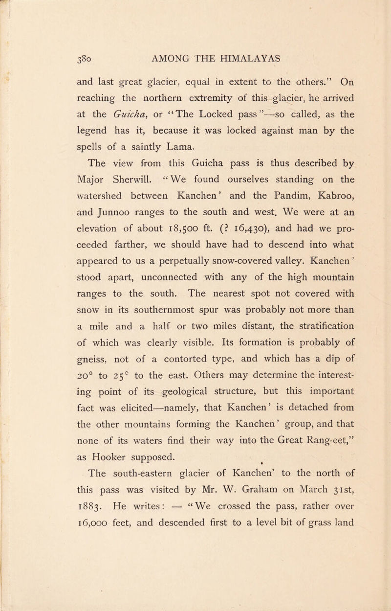 and last great glacier, equal in extent to the others.” On reaching the northern extremity of this glacier, he arrived at the Guicha, or “The Locked pass so called, as the legend has it, because it was locked against man by the spells of a saintly Lama. The view from this Guicha pass is thus described by Major Sherwill. “ We found ourselves standing on the watershed between Kanchen ’ and the Pandim, Kabroo, and Junnoo ranges to the south and west. We were at an elevation of about 18,500 ft. (? 16,430), and had we pro- ceeded farther, we should have had to descend into what appeared to us a perpetually snow-covered valley. Kanchen ’ stood apart, unconnected with any of the high mountain ranges to the south. The nearest spot not covered with snow in its southernmost spur was probably not more than a mile and a half or two miles distant, the stratification of which was clearly visible. Its formation is probably of gneiss, not of a contorted type, and which has a dip of 20° to 25° to the east. Others may determine the interest- ing point of its geological structure, but this important fact was elicited—namely, that Kanchen’ is detached from the other mountains forming the Kanchen ’ group, and that none of its waters find their way into the Great Rang-eet,” as Hooker supposed. The south-eastern glacier of Kanchen’ to the north of this pass was visited by Mr. W. Graham on March 31st, 1883. He writes: — “We crossed the pass, rather over 16,000 feet, and descended first to a level bit of grass land