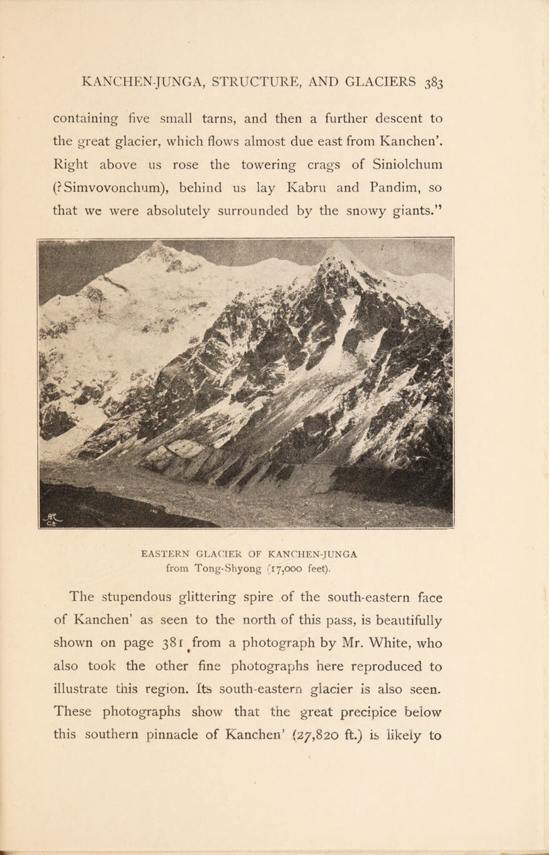 containing five small tarns, and then a further descent to the great glacier, which flows almost due east from Kanchen’. Right above us rose the towering crags of Siniolchum (?Simvovonchum), behind us lay Kabru and Pandim, so that we were absolutely surrounded by the snowy giants.” EASTERN GLACIER OF KANCHEN-JUNGA from Tong-Shy ong (17,000 feet). The stupendous glittering spire of the south-eastern face of Kanchen’ as seen to the north of this pass, is beautifully shown on page 381 #from a photograph by Mr. White, who also took the other fine photographs here reproduced to illustrate this region. Its south-eastern glacier is also seen. These photographs show that the great precipice below this southern pinnacle of Kanchen’ (27,820 ft.) is likely to