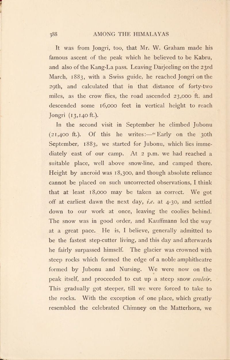 It was from Jongri, too, that Mr. W. Graham made his famous ascent of the peak which he believed to be Kabru, and also of the Kang-La pass. Leaving Darjeeling on the 23rd March, 1883, with a Swiss guide, he reached Jongri on the 29th, and calculated that in that distance of forty-two miles, as the crow flies, the road ascended 23,000 ft. and descended some 16,000 feet in vertical height to reach Jongri (13,140 ft.). In the second visit in September he climbed Jubonu (21,400 ft.). Of this he writes:—“Early on the 30th September, 1883, we started for Jubonu, which lies imme- diately east of our camp. At 2 p.m. we had reached a suitable place, well above snow-line, and camped there. Height by aneroid was 18,300, and though absolute reliance cannot be placed on such uncorrected observations, I think that at least 18,000 may be taken as correct. We got off at earliest dawn the next day, i.e. at 4-30, and settled down to our work at once, leaving the coolies behind. The snow was in good order, and Kauffmann led the way at a great pace. He is, I believe, generally admitted to be the fastest step-cutter living, and this day and afterwards he fairly surpassed himself. The glacier was crowned with steep rocks which formed the edge of a noble amphitheatre formed by Jubonu and Nursing. We were now on the peak itself, and proceeded to cut up a steep snow couloir. This gradually got steeper, till we were forced to take to the rocks. With the exception of one place, which greatly resembled the celebrated Chimney on the Matterhorn, we