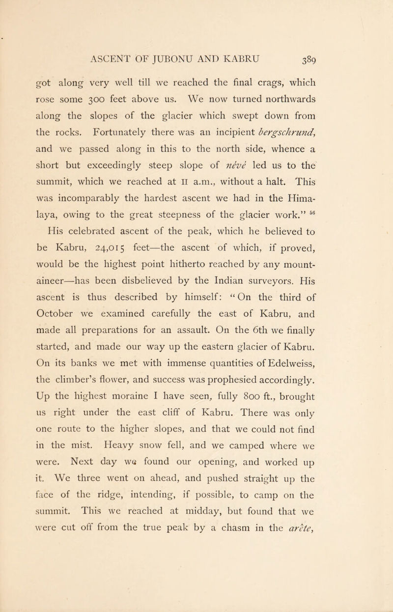 got along very well till we reached the final crags, which rose some 300 feet above us. We now turned northwards along the slopes of the glacier which swept down from the rocks. Fortunately there was an incipient bergschrund, and we passed along in this to the north side, whence a short but exceedingly steep slope of neve led us to the summit, which we reached at II a.m., without a halt. This was incomparably the hardest ascent we had in the Hima- laya, owing to the great steepness of the glacier work.” 56 His celebrated ascent of the peak, which he believed to be Kabru, 24,015 feet—the ascent of which, if proved, would be the highest point hitherto reached by any mount- aineer—has been disbelieved by the Indian surveyors. His ascent is thus described by himself: “On the third of October we examined carefully the east of Kabru, and made all preparations for an assault. On the 6th we finally started, and made our way up the eastern glacier of Kabru. On its banks we met with immense quantities of Edelweiss, the climber’s flower, and success was prophesied accordingly. Up the highest moraine I have seen, fully 800 ft., brought us right under the east cliff of Kabru. There was only one route to the higher slopes, and that we could not find in the mist. Heavy snow fell, and we camped where we were. Next day we found our opening, and worked up it. We three went on ahead, and pushed straight up the face of the ridge, intending, if possible, to camp on the summit. This we reached at midday, but found that we were cut off from the true peak by a chasm in the arete,