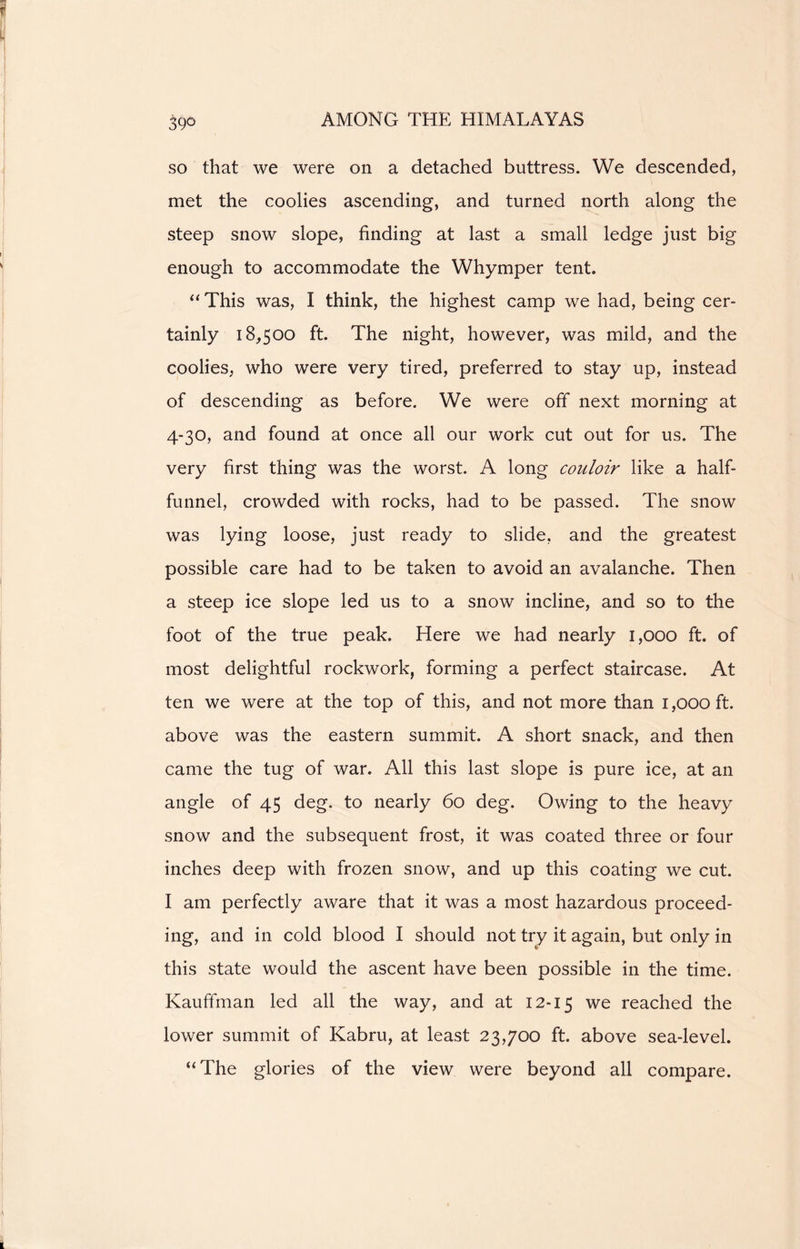 3§d so that we were on a detached buttress. We descended, met the coolies ascending, and turned north along the steep snow slope, finding at last a small ledge just big enough to accommodate the Whymper tent. “ This was, I think, the highest camp we had, being cer- tainly 18,500 ft. The night, however, was mild, and the coolies, who were very tired, preferred to stay up, instead of descending as before. We were off next morning at 4-30, and found at once all our work cut out for us. The very first thing was the worst. A long couloir like a half- funnel, crowded with rocks, had to be passed. The snow was lying loose, just ready to slide, and the greatest possible care had to be taken to avoid an avalanche. Then a steep ice slope led us to a snow incline, and so to the foot of the true peak. Here we had nearly 1,000 ft. of most delightful rockwork, forming a perfect staircase. At ten we were at the top of this, and not more than 1,000 ft. above was the eastern summit. A short snack, and then came the tug of war. All this last slope is pure ice, at an angle of 45 deg. to nearly 60 deg. Owing to the heavy snow and the subsequent frost, it was coated three or four inches deep with frozen snow, and up this coating we cut. I am perfectly aware that it was a most hazardous proceed- ing, and in cold blood I should not try it again, but only in this state would the ascent have been possible in the time. Kauffman led all the way, and at 12-15 we reached the lower summit of Kabru, at least 23,700 ft. above sea-level. “The glories of the view were beyond all compare.