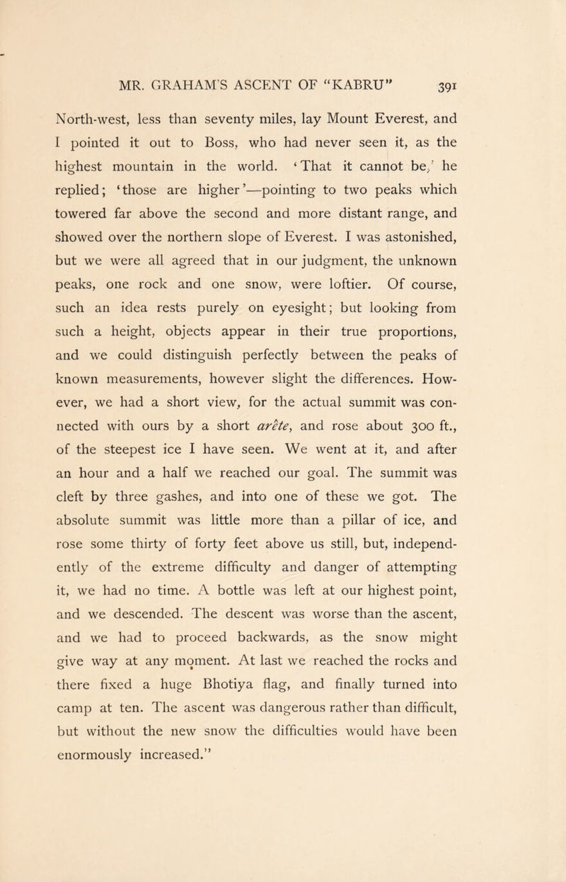 MR. GRAHAM’S ASCENT OF “KABRU” North-west, less than seventy miles, lay Mount Everest, and I pointed it out to Boss, who had never seen it, as the highest mountain in the world. ‘That it cannot be/ he replied; ‘those are higher’—pointing to two peaks which towered far above the second and more distant range, and showed over the northern slope of Everest. I was astonished, but we were all agreed that in our judgment, the unknown peaks, one rock and one snow, were loftier. Of course, such an idea rests purely on eyesight; but looking from such a height, objects appear in their true proportions, and we could distinguish perfectly between the peaks of known measurements, however slight the differences. How- ever, we had a short view, for the actual summit was con- nected with ours by a short arete, and rose about 300 ft., of the steepest ice I have seen. We went at it, and after an hour and a half we reached our goal. The summit was cleft by three gashes, and into one of these we got. The absolute summit was little more than a pillar of ice, and rose some thirty of forty feet above us still, but, independ- ently of the extreme difficulty and danger of attempting it, we had no time. A bottle was left at our highest point, and we descended. The descent was worse than the ascent, and we had to proceed backwards, as the snow might give way at any moment. At last we reached the rocks and there fixed a huge Bhotiya flag, and finally turned into camp at ten. The ascent was dangerous rather than difficult, but without the new snow the difficulties would have been enormously increased.”