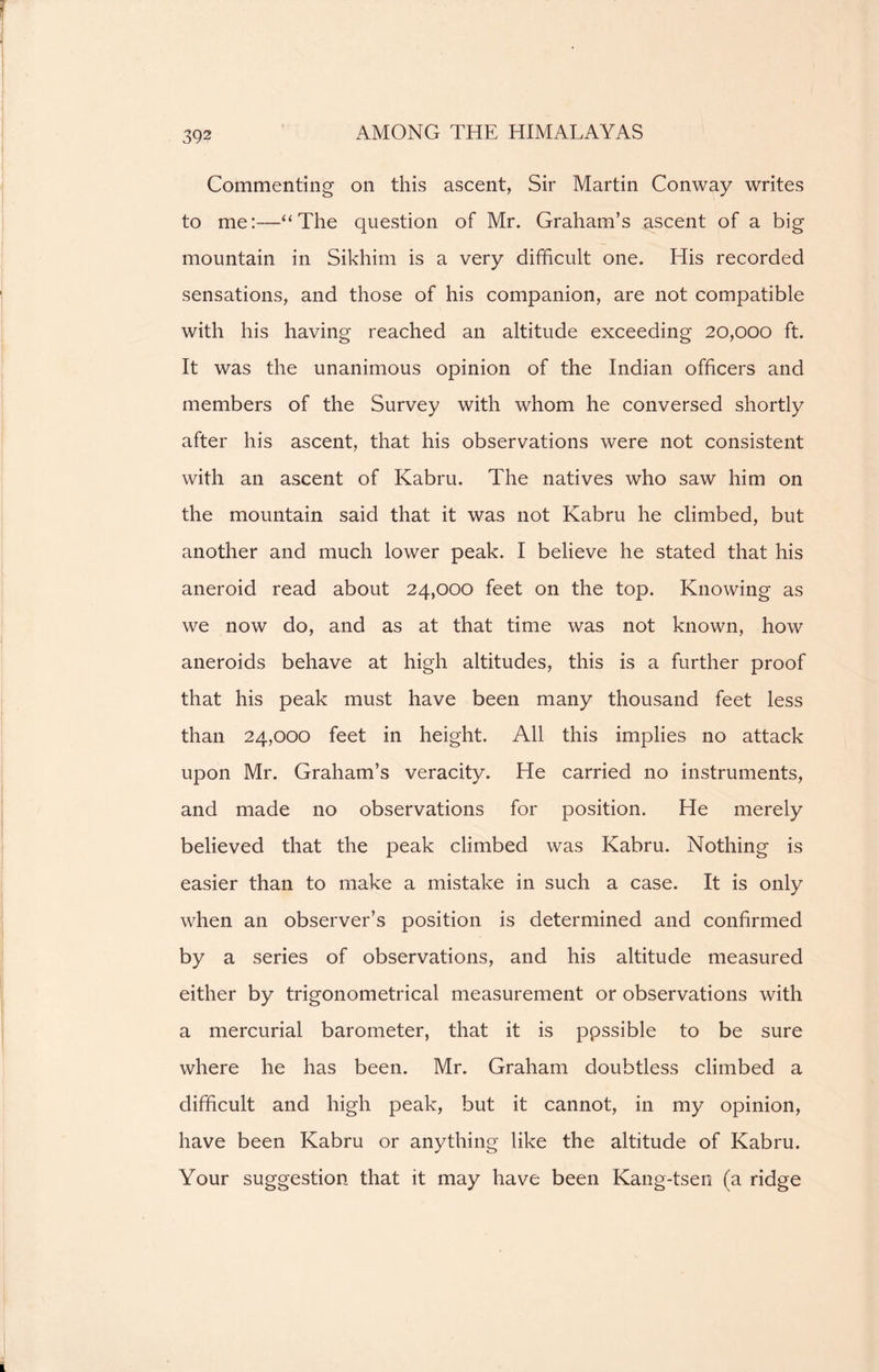 Commenting on this ascent, Sir Martin Conway writes to me:—“The question of Mr. Graham’s ascent of a big mountain in Sikhim is a very difficult one. His recorded sensations, and those of his companion, are not compatible with his having reached an altitude exceeding 20,000 ft. It was the unanimous opinion of the Indian officers and members of the Survey with whom he conversed shortly after his ascent, that his observations were not consistent with an ascent of Kabru. The natives who saw him on the mountain said that it was not Kabru he climbed, but another and much lower peak. I believe he stated that his aneroid read about 24,000 feet on the top. Knowing as we now do, and as at that time was not known, how aneroids behave at high altitudes, this is a further proof that his peak must have been many thousand feet less than 24,000 feet in height. All this implies no attack upon Mr. Graham’s veracity. He carried no instruments, and made no observations for position. He merely believed that the peak climbed was Kabru. Nothing is easier than to make a mistake in such a case. It is only when an observer’s position is determined and confirmed by a series of observations, and his altitude measured either by trigonometrical measurement or observations with a mercurial barometer, that it is ppssible to be sure where he has been. Mr. Graham doubtless climbed a difficult and high peak, but it cannot, in my opinion, have been Kabru or anything like the altitude of Kabru. Your suggestion that it may have been Kang-tsen (a ridge