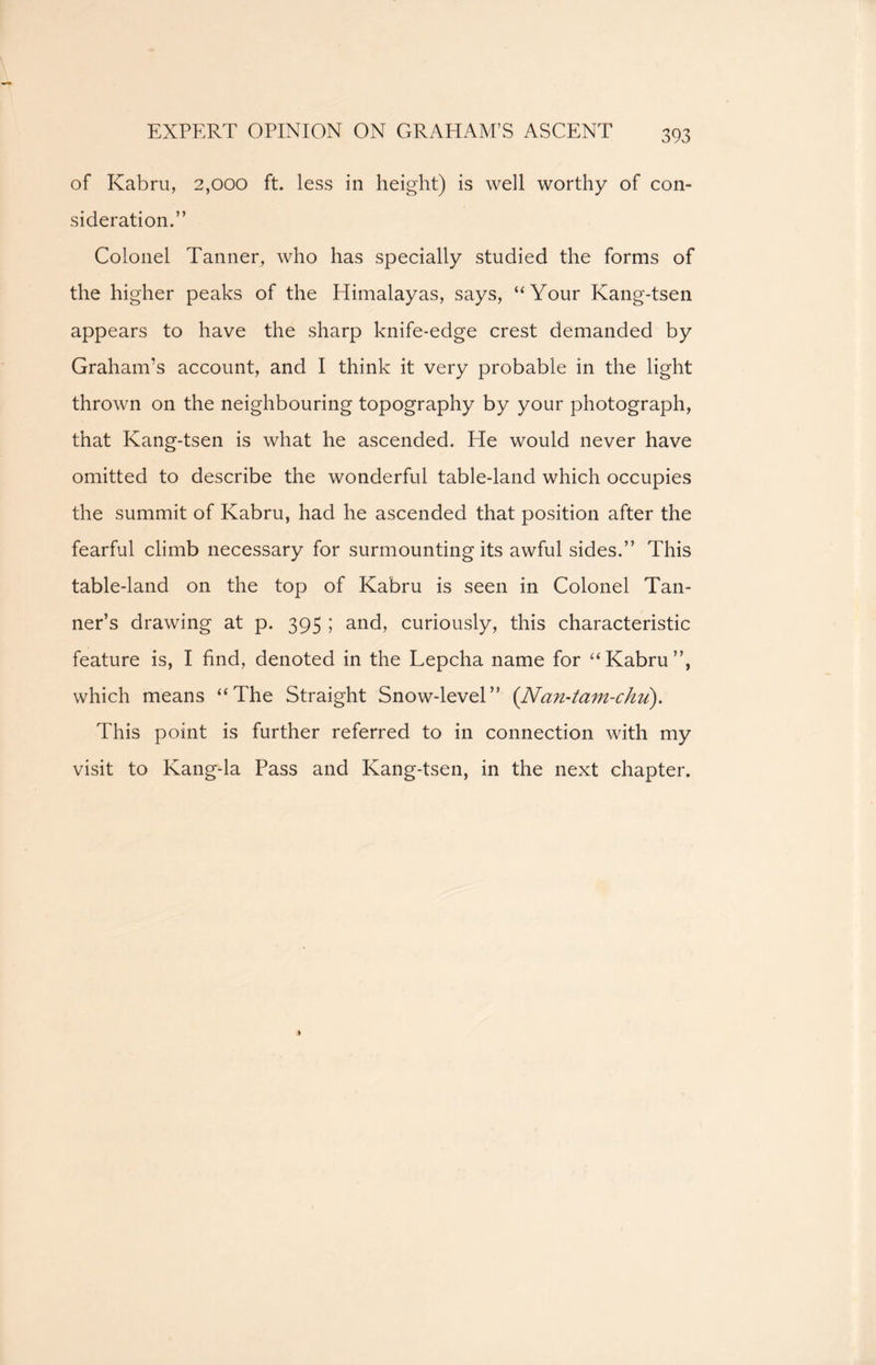 EXPERT OPINION ON GRAHAM’S ASCENT of Kabru, 2,000 ft. less in height) is well worthy of con- sideration.” Colonel Tanner, who has specially studied the forms of the higher peaks of the Himalayas, says, “Your Kang-tsen appears to have the sharp knife-edge crest demanded by Graham’s account, and I think it very probable in the light thrown on the neighbouring topography by your photograph, that Kang-tsen is what he ascended. He would never have omitted to describe the wonderful table-land which occupies the summit of Kabru, had he ascended that position after the fearful climb necessary for surmounting its awful sides.” This table-land on the top of Kabru is seen in Colonel Tan- ner’s drawing at p. 395 ; and, curiously, this characteristic feature is, I find, denoted in the Lepcha name for “Kabru”, which means “The Straight Snow-level” (Nan-tam-chu). This point is further referred to in connection with my visit to Kang-la Pass and Kang-tsen, in the next chapter.