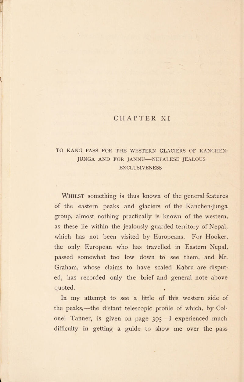 CHAPTER XI TO KANG PASS FOR THE WESTERN GLACIERS OF KANCHEN- JUNGA AND FOR JANNU—NEPALESE JEALOUS EXCLUSIVENESS Whilst something is thus known of the general features of the eastern peaks and glaciers of the Kanchen-junga group, almost nothing practically is known of the western, as these lie within the jealously guarded territory of Nepal, which has not been visited by Europeans. For Hooker, the only European who has travelled in Eastern Nepal, passed somewhat too low down to see them, and Mr. Graham, whose claims to have scaled Kabru are disput- ed, has recorded only the brief and general note above quoted. f In my attempt to see a little of this western side of the peaks,—-the distant telescopic profile of which, by Col- onel Tanner, is given on page 395—I experienced much difficulty in getting a guide to show me over the pass
