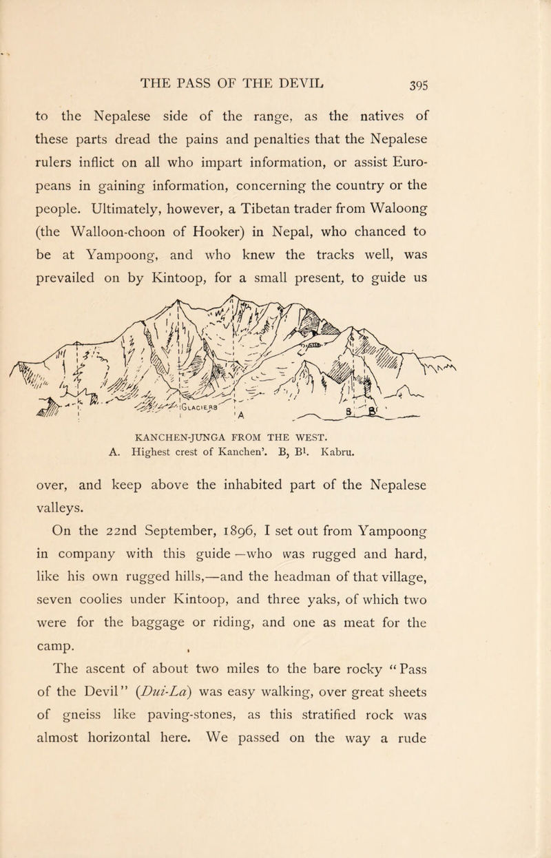 to the Nepalese side of the range, as the natives of these parts dread the pains and penalties that the Nepalese rulers inflict on all who impart information, or assist Euro- peans in gaining information, concerning the country or the people. Ultimately, however, a Tibetan trader from Waloong (the Walloon-choon of Hooker) in Nepal, who chanced to be at Yampoong, and who knew the tracks well, was prevailed on by Kintoop, for a small present, to guide us KANCHEN-JUNGA FROM THE WEST. A. Highest crest of Kanctien’. B, B1. Kabru. over, and keep above the inhabited part of the Nepalese valleys. On the 22nd September, 1896, I set out from Yampoong in company with this guide —who was rugged and hard, like his own rugged hills,—and the headman of that village, seven coolies under Kintoop, and three yaks, of which two were for the baggage or riding, and one as meat for the camp. , The ascent of about two miles to the bare rocky “ Pass of the Devil” (Dili-La) was easy walking, over great sheets of gneiss like paving-stones, as this stratified rock was almost horizontal here. We passed on the way a rude