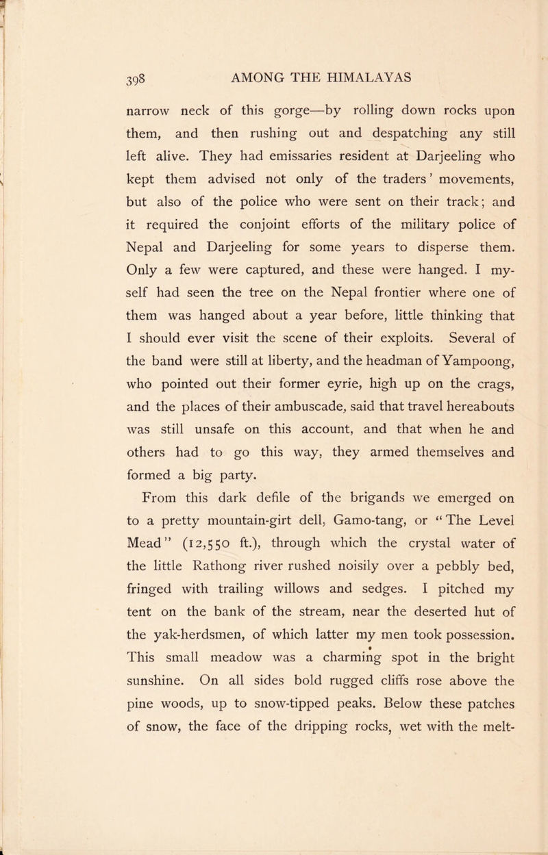 narrow neck of this gorge—by rolling down rocks upon them, and then rushing out and despatching any still left alive. They had emissaries resident at Darjeeling who kept them advised not only of the traders ’ movements, but also of the police who were sent on their track; and it required the conjoint efforts of the military police of Nepal and Darjeeling for some years to disperse them. Only a few were captured, and these were hanged. I my- self had seen the tree on the Nepal frontier where one of them was hanged about a year before, little thinking that I should ever visit the scene of their exploits. Several of the band were still at liberty, and the headman of Yampoong, who pointed out their former eyrie, high up on the crags, and the places of their ambuscade, said that travel hereabouts was still unsafe on this account, and that when he and others had to go this way, they armed themselves and formed a big party. From this dark defile of the brigands we emerged on to a pretty mountain-girt dell, Gamo-tang, or The Level Mead” (12,550 ft.), through which the crystal water of the little Rathong river rushed noisily over a pebbly bed, fringed with trailing willows and sedges. I pitched my tent on the bank of the stream, near the deserted hut of the yak-herdsmen, of which latter my men took possession. This small meadow was a charming spot in the bright sunshine. On all sides bold rugged cliffs rose above the pine woods, up to snow-tipped peaks. Below these patches of snow, the face of the dripping rocks, wet with the melt-