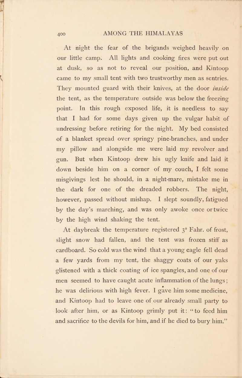 At night the fear of the brigands weighed heavily on our little camp. All lights and cooking fires were put out at dusk, so as not to reveal our position, and Kintoop came to my small tent with two trustworthy men as sentries. They mounted guard with their knives, at the door inside the tent, as the temperature outside was below the freezing- point. In this rough exposed life, it is needless to say that I had for some days given up the vulgar habit of undressing before retiring for the night. My bed consisted of a blanket spread over springy pine-branches, and under my pillow and alongside me were laid my revolver and gun. But when Kintoop drew his ugly knife and laid it down beside him on a corner of my couch, I felt some misgivings lest he should, in a night-mare, mistake me in the dark for one of the dreaded robbers. The night, however, passed without mishap. I slept soundly, fatigued by the day’s marching, and was only awoke once or twice by the high wind shaking the tent. At daybreak the temperature registered 30 Fahr. of frost, slight snow had fallen, and the tent was frozen stiff as cardboard. So cold was the wind that a young eagle fell dead a few yards from my tent, the shaggy coats of our yaks glistened with a thick coating of ice spangles, and one of our men seemed to have caught acute inflammation of the lungs ; he was delirious with high fever. I gave him some medicine, and Kintoop had to leave one of our already small party to look after him, or as Kintoop grimly put it: “ to feed him and sacrifice to the devils for him, and if he died to bury him.”