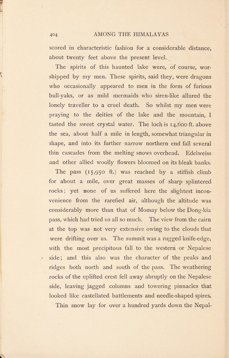 scored in characteristic fashion for a considerable distance, about twenty feet above the present level. The spirits of this haunted lake were, of course, wor- shipped by my men. These spirits, said they, were dragons who occasionally appeared to men in the form of furious bull-yaks, or as mild mermaids who siren-like allured the lonely traveller to a cruel death. So whilst my men were praying to the deities of the lake and the mountain, I tasted the sweet crystal water. The loch is 14,600 ft. above the sea, about half a mile in length, somewhat triangular in shape, and into its further narrow northern end fall several thin cascades from the melting snows overhead. Edelweiss and other allied woolly flowers bloomed on its bleak banks. The pass (15,950 ft.) was reached by a stiffish climb for about a mile, over great masses of sharp splintered rocks; yet none of us suffered here the slightest incon- venience from the rarefied air, although the altitude was considerably more than that of Momay below the Dong-kia pass, which had tried us all so much. The view from the cairn at the top was not very extensive owing to the clouds that were drifting over us. The summit was a rugged knife-edge, with the most precipitous fall to the western or Nepalese side; and this also was the character of the peaks and ridges both north and south of the pass. The weathering rocks of the uplifted crest fell away abruptly on the Nepalese side, leaving jagged columns and towering pinnacles that looked like castellated battlements and needle-shaped spires. Thin snow lay for over a hundred yards down the Nepal-