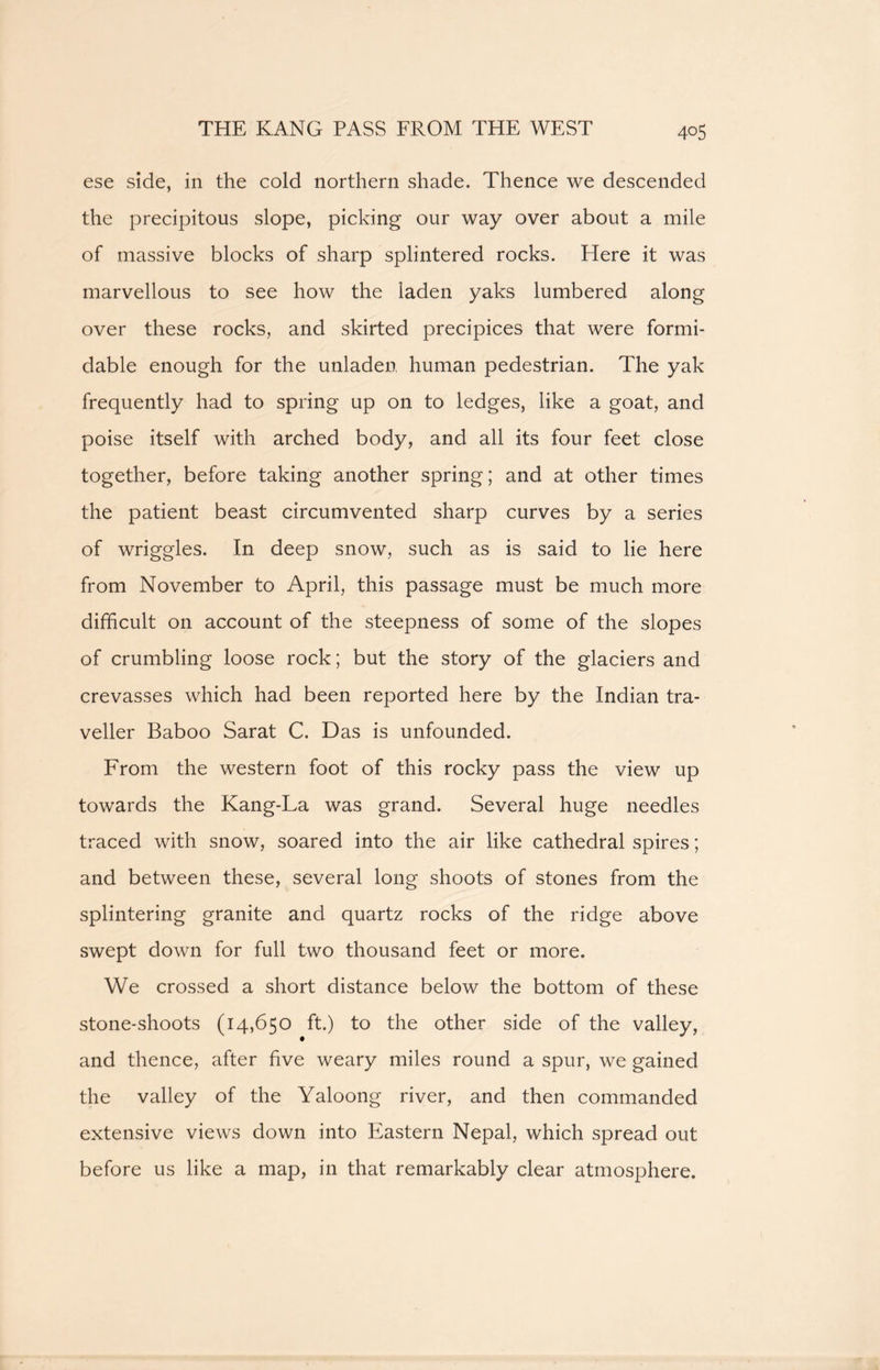 ese side, in the cold northern shade. Thence we descended the precipitous slope, picking our way over about a mile of massive blocks of sharp splintered rocks. Here it was marvellous to see how the laden yaks lumbered along over these rocks, and skirted precipices that were formi- dable enough for the unladen human pedestrian. The yak frequently had to spring up on to ledges, like a goat, and poise itself with arched body, and all its four feet close together, before taking another spring; and at other times the patient beast circumvented sharp curves by a series of wriggles. In deep snow, such as is said to lie here from November to April, this passage must be much more difficult on account of the steepness of some of the slopes of crumbling loose rock; but the story of the glaciers and crevasses which had been reported here by the Indian tra- veller Baboo Sarat C. Das is unfounded. From the western foot of this rocky pass the view up towards the Kang-La was grand. Several huge needles traced with snow, soared into the air like cathedral spires; and between these, several long shoots of stones from the splintering granite and quartz rocks of the ridge above swept down for full two thousand feet or more. We crossed a short distance below the bottom of these stone-shoots (14,650 ft.) to the other side of the valley, and thence, after five weary miles round a spur, we gained the valley of the Yaloong river, and then commanded extensive views down into Eastern Nepal, which spread out before us like a map, in that remarkably clear atmosphere.