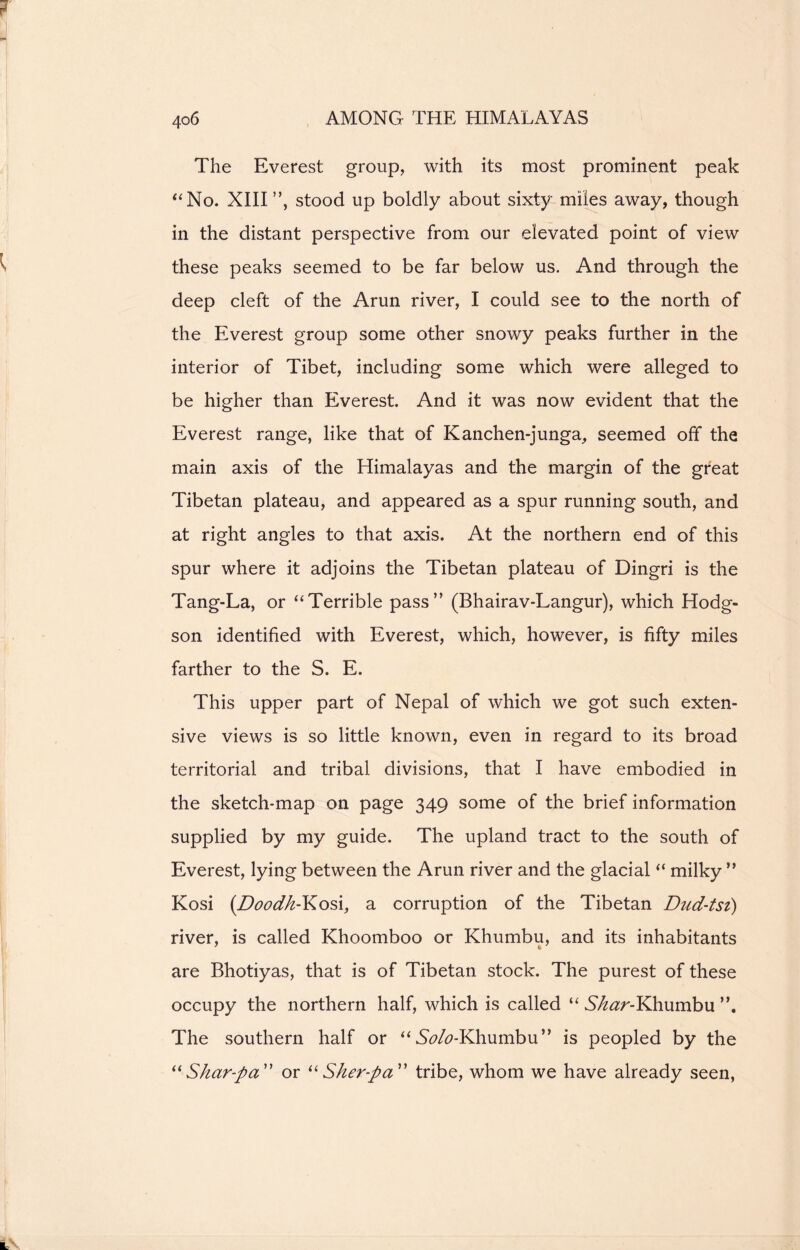 The Everest group, with its most prominent peak “No. XIII”, stood up boldly about sixty miles away, though in the distant perspective from our elevated point of view these peaks seemed to be far below us. And through the deep cleft of the Arun river, I could see to the north of the Everest group some other snowy peaks further in the interior of Tibet, including some which were alleged to be higher than Everest. And it was now evident that the Everest range, like that of Kanchen-junga, seemed off the main axis of the Himalayas and the margin of the great Tibetan plateau, and appeared as a spur running south, and at right angles to that axis. At the northern end of this spur where it adjoins the Tibetan plateau of Dingri is the Tang-La, or “Terrible pass” (Bhairav-Langur), which Hodg- son identified with Everest, which, however, is fifty miles farther to the S. E. This upper part of Nepal of which we got such exten- sive views is so little known, even in regard to its broad territorial and tribal divisions, that I have embodied in the sketch-map on page 349 some of the brief information supplied by my guide. The upland tract to the south of Everest, lying between the Arun river and the glacial “ milky ” Kosi (Doodh-Kosi, a corruption of the Tibetan Dtid-tsi) river, is called Khoomboo or Khumbu, and its inhabitants are Bhotiyas, that is of Tibetan stock. The purest of these occupy the northern half, which is called “ Shar-Khumbu The southern half or “ 5<?/<?-Khumbu ” is peopled by the “Skar-pa or “Sher-fta” tribe, whom we have already seen,