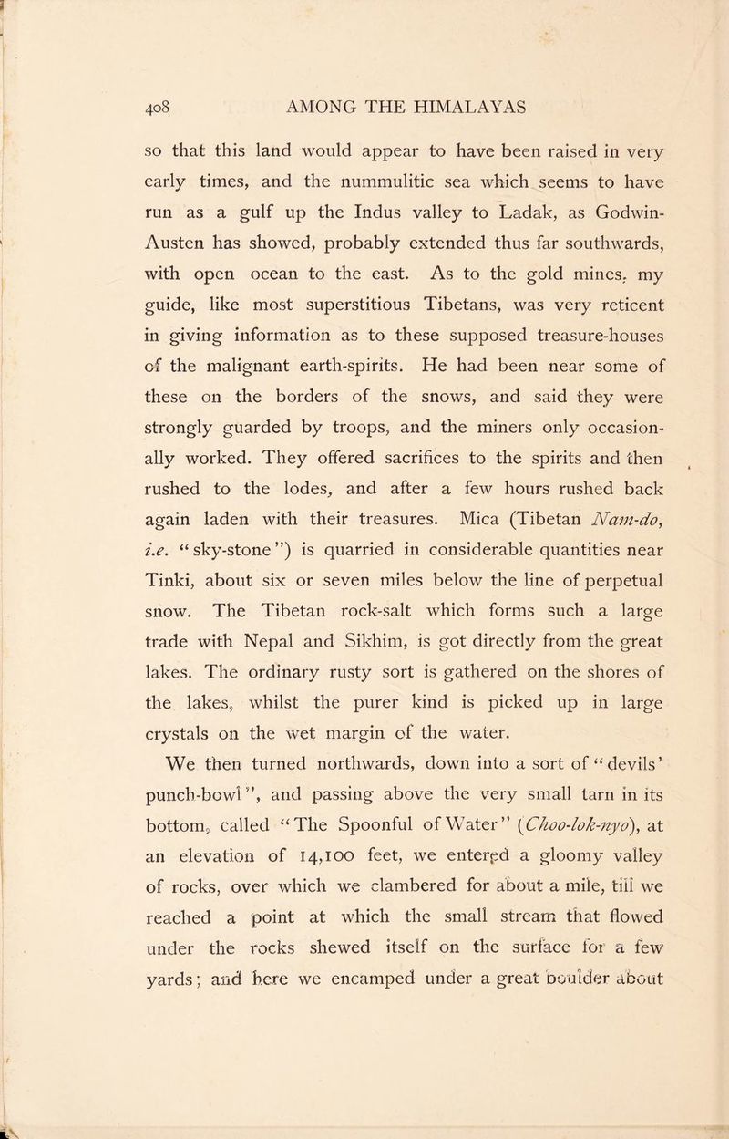 so that this land would appear to have been raised in very early times, and the nummulitic sea which seems to have run as a gulf up the Indus valley to Ladak, as Godwin- Austen has showed, probably extended thus far southwards, with open ocean to the east. As to the gold mines, my guide, like most superstitious Tibetans, was very reticent in giving information as to these supposed treasure-houses of the malignant earth-spirits. He had been near some of these on the borders of the snows, and said they were strongly guarded by troops, and the miners only occasion- ally worked. They offered sacrifices to the spirits and then rushed to the lodes, and after a few hours rushed back again laden with their treasures. Mica (Tibetan Nam-do, i.e. “sky-stone”) is quarried in considerable quantities near Tinki, about six or seven miles below the line of perpetual snow. The Tibetan rock-salt which forms such a large trade with Nepal and Sikhim, is got directly from the great lakes. The ordinary rusty sort is gathered on the shores of the lakes, whilst the purer kind is picked up in large crystals on the wet margin of the water. We then turned northwards, down into a sort of “devils’ punch-bowl”, and passing above the very small tarn in its bottom, called “The Spoonful of Water ” (C/ioo-/°k-nyo), at an elevation of 14,100 feet, we entered a gloomy valley of rocks, over which we clambered for about a mile, till we reached a point at which the small stream that flowed under the rocks shewed itself on the surface for a few yards; and here we encamped under a great boulder about