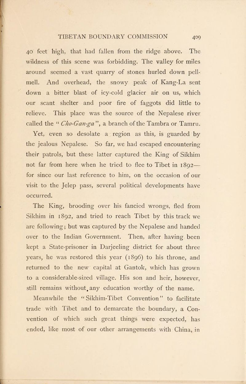 TIBETAN BOUNDARY COMMISSION 40 feet high, that had fallen from the ridge above. The wildness of this scene was forbidding. The valley for miles around seemed a vast quarry of stones hurled down pell- mell. And overhead, the snowy peak of Kang-La sent down a bitter blast of icy-cold glacier air on us, which our scant shelter and poor fire of faggots did little to relieve. This place was the source of the Nepalese river called the “ Cho-Gan-ga'\ a branch of the Tambra or Tamru. Yet, even so desolate a region as this, is guarded by the jealous Nepalese. So far, we had escaped encountering their patrols, but these latter captured the King of Sikhim not far from here when he tried to flee to Tibet in 1892— for since our last reference to him, on the occasion of our visit to the Jelep pass, several political developments have occurred. The King, brooding over his fancied wrongs, fled from Sikhim in 1892, and tried to reach Tibet by this track we are following; but was captured by the Nepalese and handed over to the Indian Government. Then, after having been kept a State-prisoner in Darjeeling district for about three years, he was restored this year (1896) to his throne, and returned to the new capital at Gantok, which has grown to a considerable-sized village. His son and heir, however, still remains without, any education worthy of the name. Meanwhile the “ Sikhim-Tibet Convention” to facilitate trade with Tibet and to demarcate the boundary, a Con- vention of which such great things were expected, has ended, like most of our other arrangements with China, in
