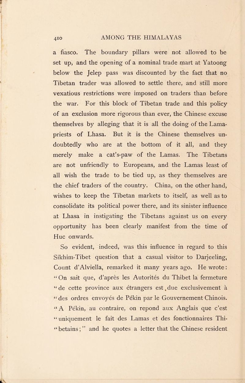 4io a fiasco. The boundary pillars were not allowed to be set up, and the opening of a nominal trade mart at Yatoong below the Jelep pass was discounted by the fact that no Tibetan trader was allowed to settle there, and still more vexatious restrictions were imposed on traders than before the war. For this block of Tibetan trade and this policy of an exclusion more rigorous than ever, the Chinese excuse themselves by alleging that it is all the doing of the Lama- priests of Lhasa. But it is the Chinese themselves un- doubtedly who are at the bottom of it all, and they merely make a cat’s-paw of the Lamas. The Tibetans are not unfriendly to Europeans, and the Lamas least of all wish the trade to be tied up, as they themselves are the chief traders of the country. China, on the other hand, wishes to keep the Tibetan markets to itself, as well as to consolidate its political power there, and its sinister influence at Lhasa in instigating the Tibetans against us on every opportunity has been clearly manifest from the time of Hue onwards. So evident, indeed, was this influence in regard to this Sikhim-Tibet question that a casual visitor to Darjeeling, Count d’Alviella, remarked it many years ago. He wrote: “ On sait que, d’apres les Autorites du Thibet la fermeture “ de cette province aux etrangers est t due exclusivement a “ des ordres envoyes de Pekin par le Gouvernement Chinois. “ A Pekin, au contraire, on repond aux Anglais que e’est “ uniquement le fait des Lamas et des fonctionnaires Thi- “betains;” and he quotes a letter that the Chinese resident