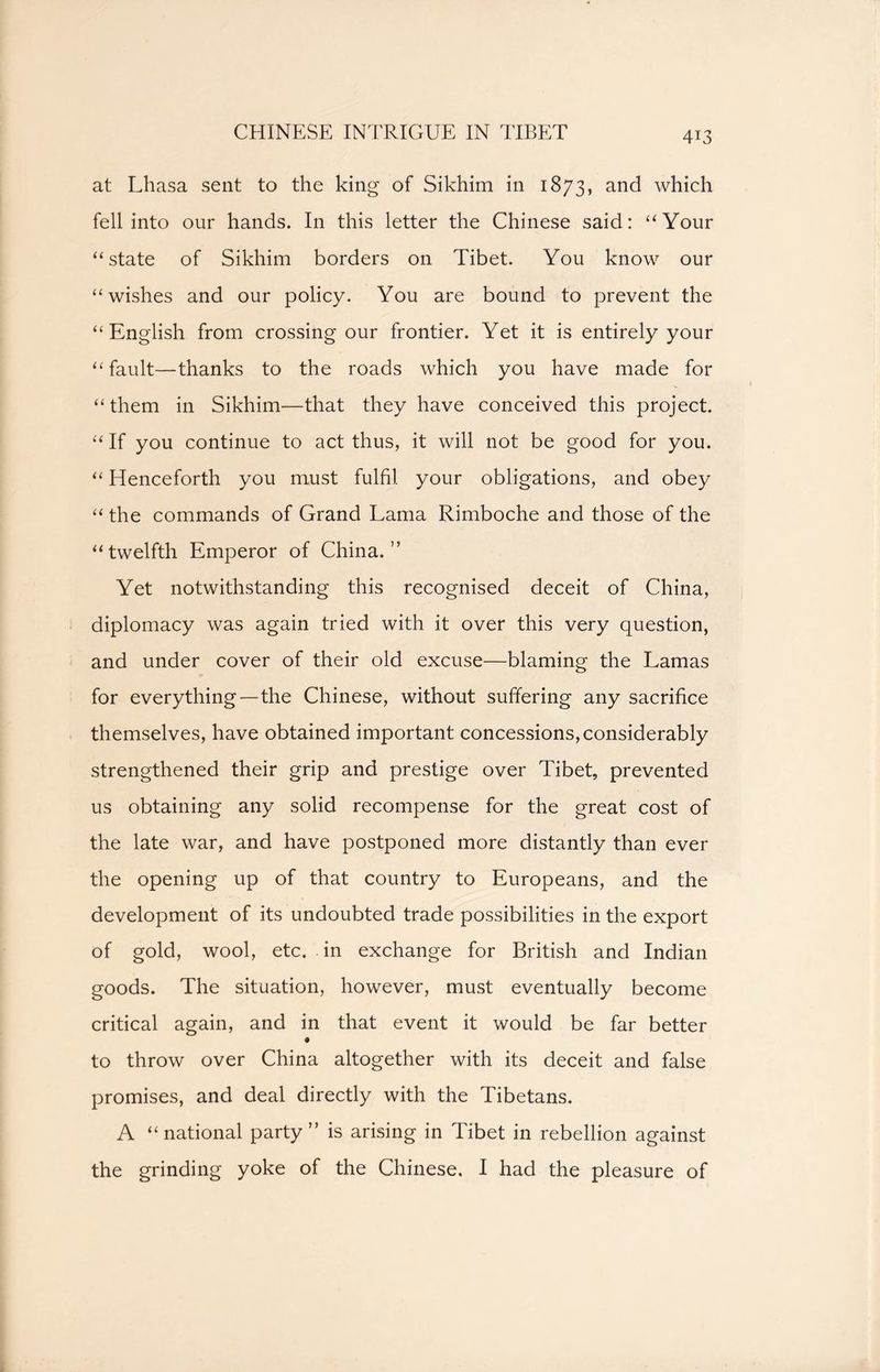 CHINESE INTRIGUE IN TIBET at Lhasa sent to the king of Sikhim in 1873, and which fell into our hands. In this letter the Chinese said: “Your “state of Sikhim borders on Tibet. You know our “wishes and our policy. You are bound to prevent the “English from crossing our frontier. Yet it is entirely your “fault—thanks to the roads which you have made for “them in Sikhim—that they have conceived this project. “ If you continue to act thus, it will not be good for you. “ Henceforth you must fulfil your obligations, and obey “ the commands of Grand Lama Rimboche and those of the “twelfth Emperor of China.” Yet notwithstanding this recognised deceit of China, diplomacy was again tried with it over this very question, and under cover of their old excuse—blaming the Lamas for everything — the Chinese, without suffering any sacrifice themselves, have obtained important concessions, considerably strengthened their grip and prestige over Tibet, prevented us obtaining any solid recompense for the great cost of the late war, and have postponed more distantly than ever the opening up of that country to Europeans, and the development of its undoubted trade possibilities in the export of gold, wool, etc. in exchange for British and Indian goods. The situation, however, must eventually become critical again, and in that event it would be far better to throw over China altogether with its deceit and false promises, and deal directly with the Tibetans. A “ national party ” is arising in Tibet in rebellion against the grinding yoke of the Chinese. I had the pleasure of