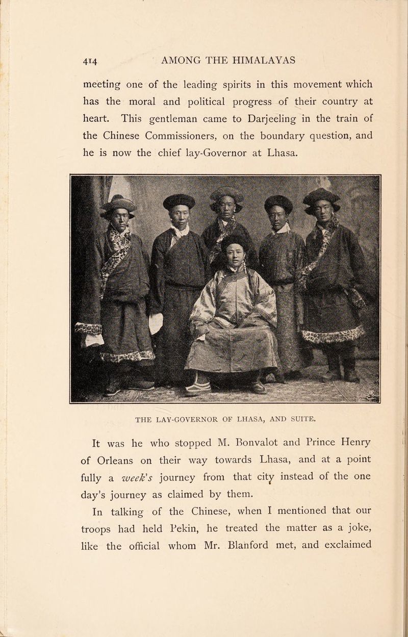 meeting one of the leading spirits in this movement which has the moral and political progress of their country at heart. This gentleman came to Darjeeling in the train of the Chinese Commissioners, on the boundary question, and he is now the chief lay-Governor at Lhasa. THE LAY-GOVERNOR OF LHASA, AND SUITE. It was he who stopped M. Bonvalot and Prince Henry of Orleans on their way towards Lhasa, and at a point fully a week's journey from that city instead of the one day’s journey as claimed by them. In talking of the Chinese, when I mentioned that our troops had held Pekin, he treated the matter as a joke, like the official whom Mr. Blahford met, and exclaimed \