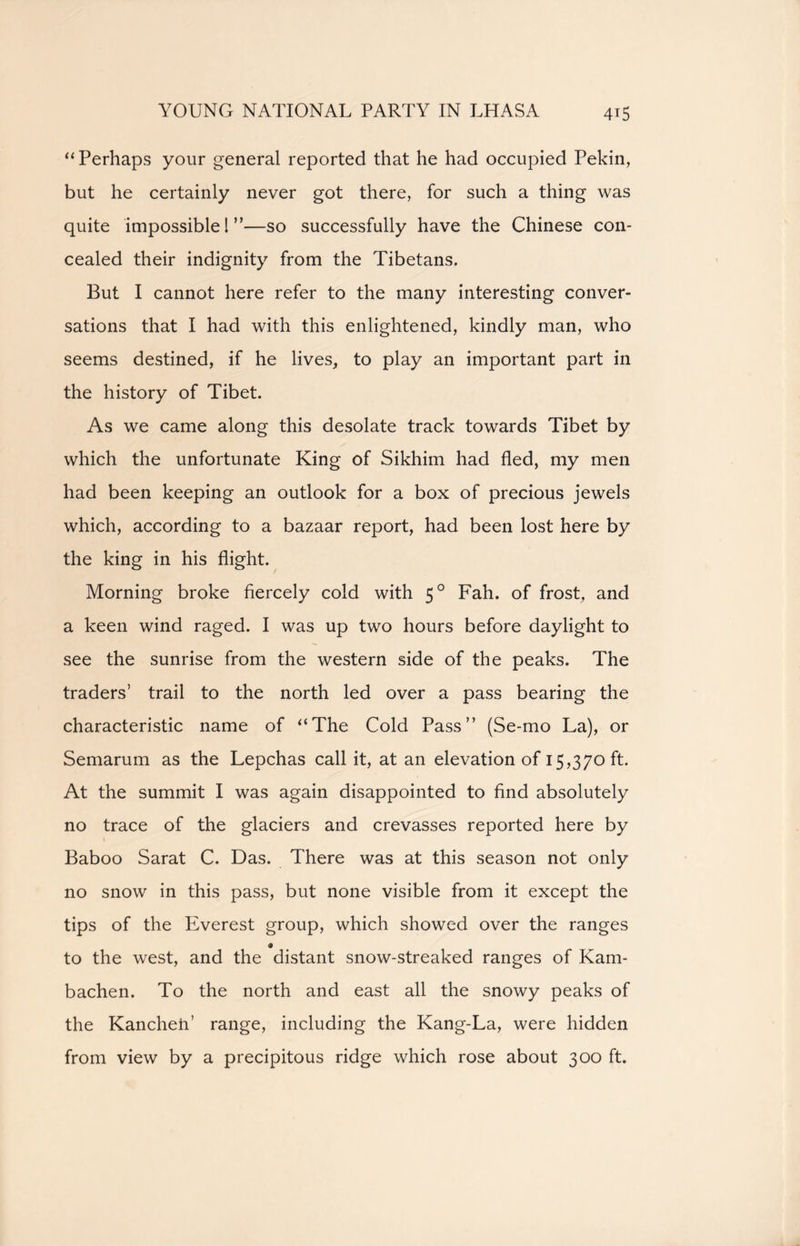“ Perhaps your general reported that he had occupied Pekin, but he certainly never got there, for such a thing was quite impossible 1”—so successfully have the Chinese con- cealed their indignity from the Tibetans. But I cannot here refer to the many interesting conver- sations that I had with this enlightened, kindly man, who seems destined, if he lives, to play an important part in the history of Tibet. As we came along this desolate track towards Tibet by which the unfortunate King of Sikhim had fled, my men had been keeping an outlook for a box of precious jewels which, according to a bazaar report, had been lost here by the king in his flight. Morning broke fiercely cold with 50 Fah. of frost, and a keen wind raged. I was up two hours before daylight to see the sunrise from the western side of the peaks. The traders’ trail to the north led over a pass bearing the characteristic name of “The Cold Pass” (Se-mo La), or Semarum as the Lepchas call it, at an elevation of 15,370 ft. At the summit I was again disappointed to find absolutely no trace of the glaciers and crevasses reported here by Baboo Sarat C. Das. There was at this season not only no snow in this pass, but none visible from it except the tips of the Everest group, which showed over the ranges to the west, and the distant snow-streaked ranges of Kam- bachen. To the north and east all the snowy peaks of the Kancheii’ range, including the Kang-La, were hidden from view by a precipitous ridge which rose about 300 ft.