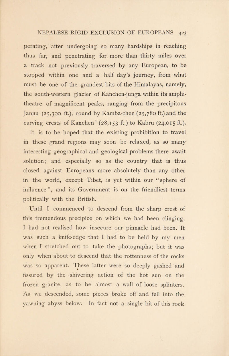 perating, after undergoing so many hardships in reaching thus far, and penetrating for more than thirty miles over a track not previously traversed by any European, to be stopped within one and a half day’s journey, from what must be one of the grandest bits of the Himalayas, namely, the south-western glacier of Kanchen-junga within its amphi- theatre of magnificent peaks, ranging from the precipitous Jannu (25,300 ft.), round by Kamba-chen (25,780 ft.) and the curving crests of Kanchen ’ (28,153 ft.) to Kabru (24,015 ft.). It is to be hoped that the existing prohibition to travel in these grand regions may soon be relaxed, as so many interesting geographical and geological problems there await solution; and especially so as the country that is thus closed against Europeans more absolutely than any other in the world, except Tibet, is yet within our “ sphere of influence ”, and its Government is on the friendliest terms politically with the British. Until I commenced to descend from the sharp crest of this tremendous precipice on which we had been clinging, I had not realised how insecure our pinnacle had been. It was such a knife-edge that I had to be held by my men when I stretched out to take the photographs; but it was only when about to descend that the rottenness of the rocks was so apparent. These latter were so deeply gashed and fissured by the shivering action of the hot sun on the frozen granite, as to be almost a wall of loose splinters. As we descended, some pieces broke off and fell into the yawning abyss below. In fact not a single bit of this rock