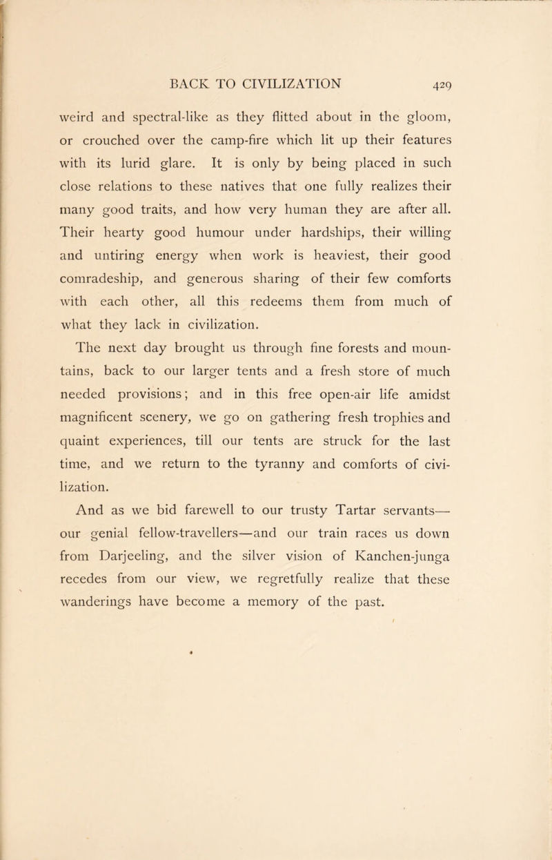 BACK TO CIVILIZATION weird and spectral-like as they flitted about in the gloom, or crouched over the camp-fire which lit up their features with its lurid glare. It is only by being placed in such close relations to these natives that one fully realizes their many good traits, and how very human they are after all. Their hearty good humour under hardships, their willing and untiring energy when work is heaviest, their good comradeship, and generous sharing of their few comforts with each other, all this redeems them from much of what they lack in civilization. The next day brought us through fine forests and moun- tains, back to our larger tents and a fresh store of much needed provisions; and in this free open-air life amidst magnificent scenery, we go on gathering fresh trophies and quaint experiences, till our tents are struck for the last time, and we return to the tyranny and comforts of civi- lization. And as we bid farewell to our trusty Tartar servants— our genial fellow-travellers—and our train races us down from Darjeeling, and the silver vision of Kanchen-junga recedes from our view, we regretfully realize that these wanderings have become a memory of the past. 4