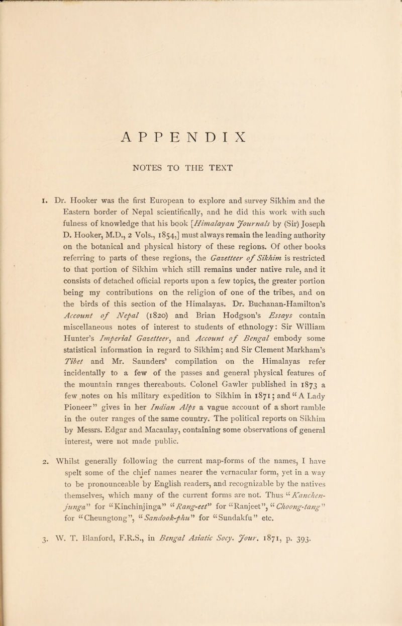APPENDIX NOTES TO THE TEXT 1. Dr. Hooker was the first European to explore and survey Sikhim and the Eastern border of Nepal scientifically, and he did this work with such fulness of knowledge that his book [.Himalayan Journals by (Sir) Joseph D. Hooker, M.D., 2 Vols., 1854,] must always remain the leading authority on the botanical and physical history of these regions. Of other books referring to parts of these regions, the Gazetteer of Sikhim is restricted to that portion of Sikhim which still remains under native rule, and it consists of detached official reports upon a few topics, the greater portion being my contributions on the religion of one of the tribes, and on the birds of this section of the Himalayas. Dr. Buchanan-Hamilton’s Account of Nepal (1820) and Brian Hodgson’s Essays contain miscellaneous notes of interest to students of ethnology: Sir William Hunter’s Imperial Gazetteer, and Account of Bengal embody some statistical information in regard to Sikhim; and Sir Clement Markham’s Tibet and Mr. Saunders’ compilation on the Himalayas refer incidentally to a few of the passes and general physical features of the mountain ranges thereabouts. Colonel Gawler published in 1873 a few notes on his military expedition to Sikhim in 1871; and u A Lady Pioneer” gives in her Indian Alps a vague account of a short ramble in the outer ranges of the same country. The political reports on Sikhim by Messrs. Edgar and Macaulay, containing some observations of general interest, were not made public. 2. Whilst generally following the current map-forms of the names, I have spelt some of the chief names nearer the vernacular form, yet in a way to be pronounceable by English readers, and recognizable by the natives themselves, which many of the current forms are not. Thus uKanchen- jungal’ for “Kinchinjinga” aRang-eet” for “Ranjeet”, a Clioong-tang1'1 for u Cheungtong”, u Sandook-plud'1 for ^Sundakfu” etc. 3. W. T. Blanford, F.R.S., in Bengal Asiatic Socy. Jour. 1871, p. 393.