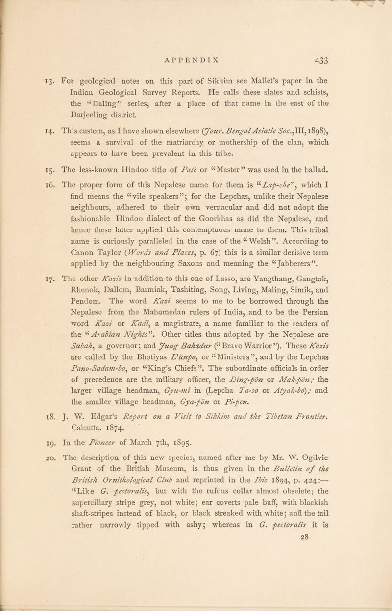 13. For geological notes on this part of Sikhim see Mallet’s paper in the Indian Geological Survey Reports. He calls these slates and schists, the “Daling” series, after a place of that name in the east of the Darjeeling district. 14. This custom, as I have shown elsewhere {Jour. Bengal Asiatic Soc.^ Ill, 1898), seems a survival of the matriarchy or mothership of the clan, which appears to have been prevalent in this tribe. 15. The less-known Hindoo title of Pati or “Master” was used in the ballad. 16. The proper form of this Nepalese name for them is uLap-che”} which I find means the “vile speakers”; for the Lepchas, unlike their Nepalese neighbours, adhered to their own vernacular and did not adopt the fashionable Hindoo dialect of the Goorkhas as did the Nepalese, and hence these latter applied this contemptuous name to them. This tribal name is curiously paralleled in the case of the “ Welsh”. According to Canon Taylor (Words and Places, p. 67) this is a similar derisive term applied by the neighbouring Saxons and meaning the “Jabberers”. 17. The other Kazis in addition to this one of Lasso, are Yangthang, Gangtok, Rhenok, Dallom, Barmiak, Tashiting, Song, Living, Maling, Simik, and Pendom. The word Kazi seems to me to be borrowed through the Nepalese from the Mahomedan rulers of India, and to be the Persian word Kazi or Kadi, a magistrate, a name familiar to the readers of the “Arabian Nights”. Other titles thus adopted by the Nepalese are Subah, a governor; and jfung Bahadur (“Brave Warrior”). These Kazis are called by the Bhotiyas L'unpo, or “ Ministers ”, and by the Lepchas Pano-Sadam-bo, or “King’s Chiefs”. The subordinate officials in order of precedence are the military officer, the Ding-pon or Mabpon; the larger village headman, Gyzi-jni in (Lepcha Ta-so or Atyak-bo)/ and the smaller village headman, Gya-pon or Pi-pen. 18. J. W. Edgar’s Report on a Visit to Sikhim and the Tibetan Frontier. Calcutta. 1874. 19. In the Pioneer of March 7th, 1895. 20. The description of this new species, named after me by Mr. W. Ogilvie Grant of the British Museum, is thus given in the Bulletin of the British Ornithological Club and reprinted in the Ibis 1894, p. 424:— “Like G. pectoralis, but with the rufous collar almost obselete; the superciliary stripe grey, not white; ear coverts pale buff, with blackish shaft-stripes instead of black, or black streaked with white; and the tail rather narrowly tipped with ashy; whereas in G. pectoralis it is 28