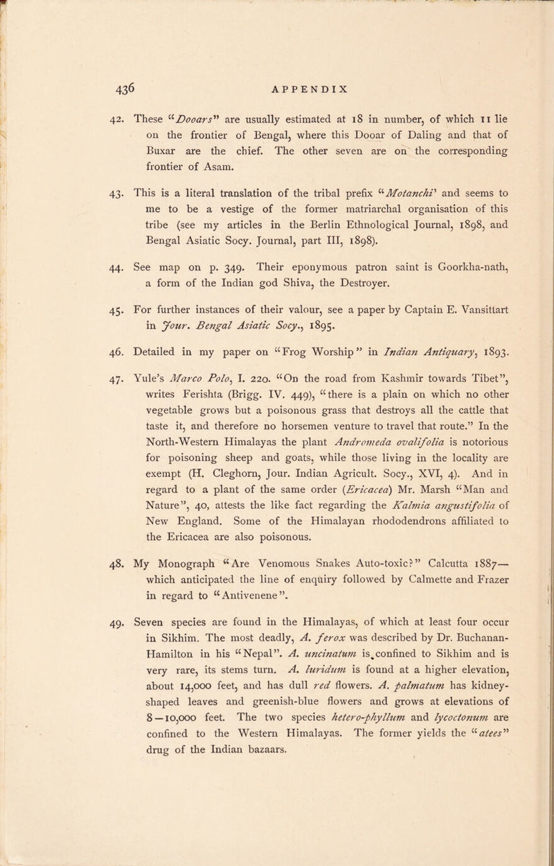 42. These “ Do oars” are usually estimated at 18 in number, of which 11 lie on the frontier of Bengal, where this Dooar of Baling and that of Buxar are the chief. The other seven are on the corresponding frontier of Asam. 43. This is a literal translation of the tribal prefix “MotanchV and seems to me to be a vestige of the former matriarchal organisation of this tribe (see my articles in the Berlin Ethnological Journal, 1898, and Bengal Asiatic Socy. Journal, part III, 1898). 44. See map on p. 349. Their eponymous patron saint is Goorkha-nath, a form of the Indian god Shiva, the Destroyer. 45. For further instances of their valour, see a paper by Captain E. Vansittart in your. Bengal Asiatic Socy., 1895. 46. Detailed in my paper on “Frog Worship” in Indian Antiquary, 1893. 47. Yule’s Marco Polo, I. 220. “On the road from Kashmir towards Tibet”, writes Ferishta (Brigg. IV. 449), “there is a plain on which no other vegetable grows but a poisonous grass that destroys all the cattle that taste it, and therefore no horsemen venture to travel that route.” In the North-Western Himalayas the plant Andromeda ovalifolia is notorious for poisoning sheep and goats, while those living in the locality are exempt (H. Cleghorn, Jour. Indian Agricult. Socy., XVI, 4). And in regard to a plant of the same order (Ericacea) Mr. Marsh “Man and Nature”, 40, attests the like fact regarding the Kalmia angustifolia of New England. Some of the Himalayan rhododendrons affiliated to the Ericacea are also poisonous. 48. My Monograph “Are Venomous Snakes Auto-toxic?” Calcutta 1887— which anticipated the line of enquiry followed by Calmette and Frazer in regard to “ Antivenene ”. 49. Seven species are found in the Himalayas, of which at least four occur in Sikhim. The most deadly, A. ferox was described by Dr. Buchanan- Hamilton in his “Nepal”. A. uncinatum is^confined to Sikhim and is very rare, its stems turn. A. luridum is found at a higher elevation, about 14,000 feet, and has dull red flowers. A. palmatum has kidney- shaped leaves and greenish-blue flowers and grows at elevations of 8 — 10,000 feet. The two species hetero-phyllum and lycoctonum are confined to the Western Himalayas. The former yields the “atees” drug of the Indian bazaars.