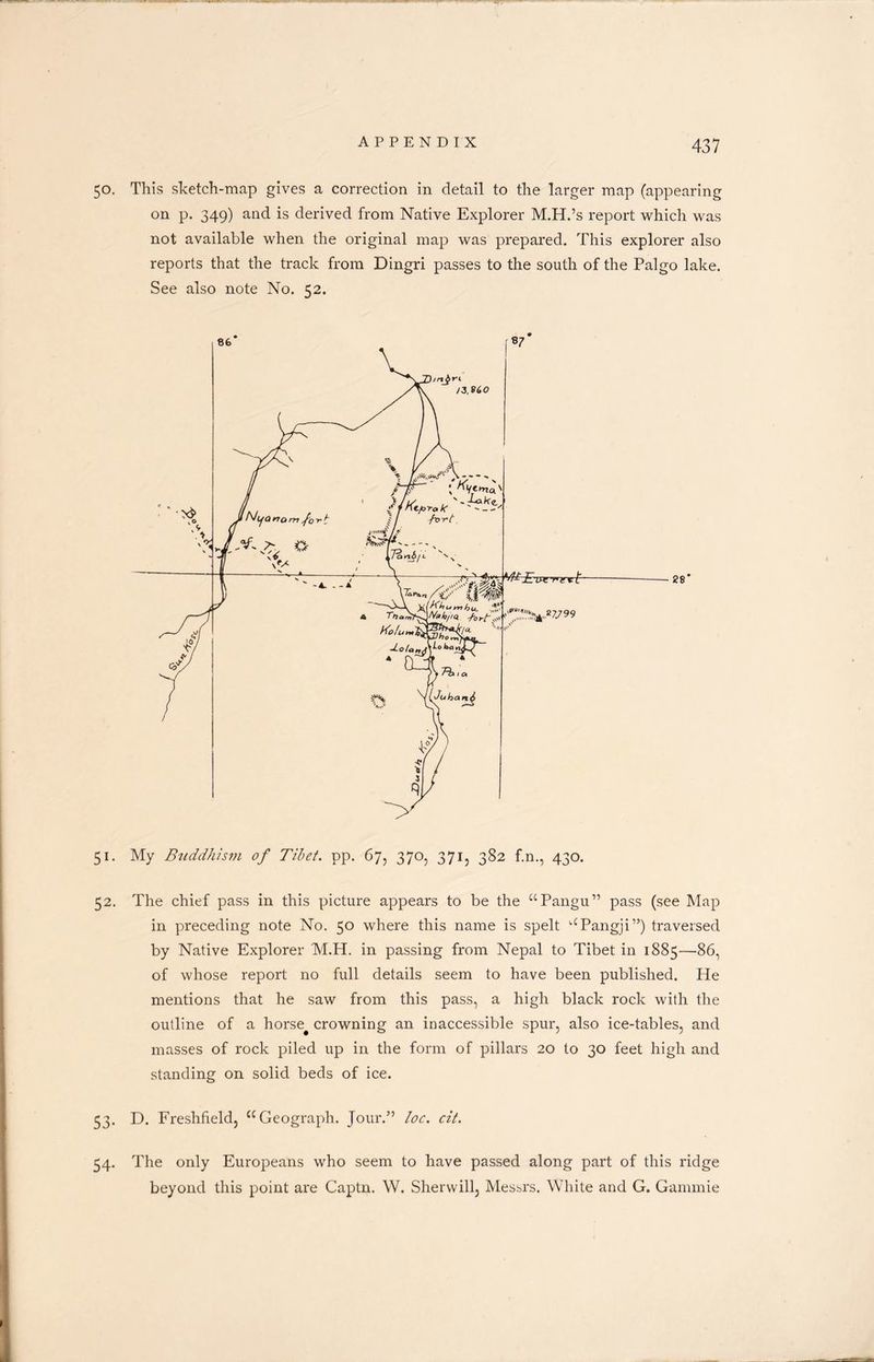 50. This sketch-map gives a correction in detail to the larger map (appearing on p. 349) and is derived from Native Explorer M.H.’s report which was not available when the original map was prepared. This explorer also reports that the track from Dingri passes to the south of the Palgo lake. See also note No. 52. 51. My Buddhism of Tibet, pp. 67, 370, 3713 382 f.n., 430. 52. The chief pass in this picture appears to be the “Pangu” pass (see Map in preceding note No. 50 where this name is spelt “Pangji”) traversed by Native Explorer M.H. in passing from Nepal to Tibet in 1885—86, of whose report no full details seem to have been published. He mentions that he saw from this pass, a high black rock with the outline of a horse# crowning an inaccessible spur, also ice-tables, and masses of rock piled up in the form of pillars 20 to 30 feet high and standing on solid beds of ice. 53. D. Freshfield, “Geograph. Jour.” loc. cit. 54. The only Europeans who seem to have passed along part of this ridge beyond this point are Captn. W. Sherwill, Messrs. White and G. Gammie
